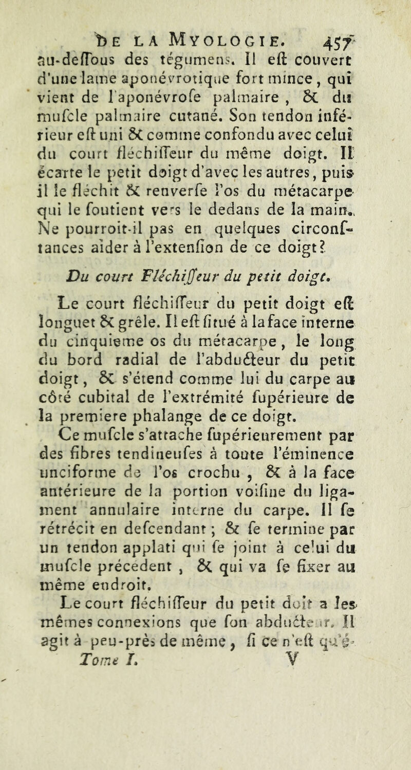 î) E LA MyOLOGIE, au-defTous des tégumens. II eft couvert d’une lame aponévrotique fort mince, qui vient de laponévrofe palmaire , Sc dis mufcle palmaire cutané. Son tendon infé- rieur eft uni 8t comme confondu avec celui du court flechilTeur du même doigt. Il écartele petit doigt d’avec les autres, puis il ie fléchit & renverfe î’os du métacarpe qui le foutient ve^s le dedans de la main., Ne pourroit-il pas en quelques circonf- tances aider à l’extenfîon de ce doigt?. Du court Fléchijjeur du petit doigt. Le court fléchi(Teur du petit doigt eft longuet &C grêle. Il eft fitué à laface interne du cinquième os du métacarpe , le long du bord radial de l'abducteur du petit doigt, 6C s’étend comme lui du carpe au côté cubital de l’extrémité fupérieure de la première phalange de ce doigt. Ce mufcle s’attache fupérieurement par des fibres tendineufes à toute l’éminence unciforme de l’os crochu , & à la face antérieure de la portion voifine du liga- ment annulaire interne du carpe. 11 fe rétrécit en defeendant ; & fe termine par un tendon applati qui fe joint à celui du mufcle précèdent , ÔÇ qui va fe fixer au même endroit. Le court fléchifteur du petit doit a les mêmes connexions que fon abducteur. Il agit à peu-près de même, fi ce n’eft qu g*. Tome L V