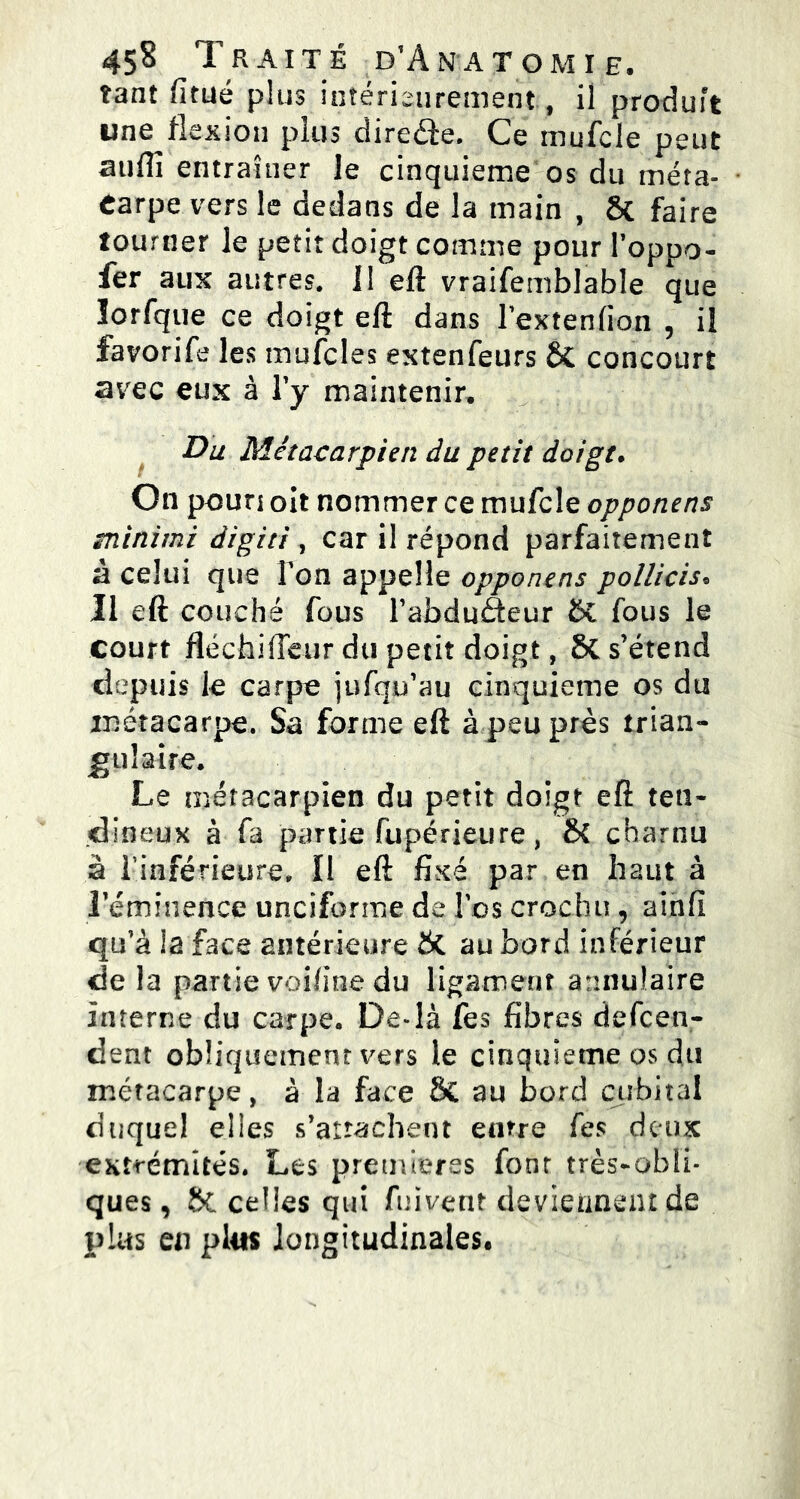 tant fitué plus intérieurement, il produit une^flexion plus direâe. Ce inufcle peut suffi entraîner le cinquième os du méta- carpe vers le dedans de la main , St faire tourner le petit doigt comme pour l’oppo- fer aux autres. 11 eft vraifemblable que lorfque ce doigt eft dans lextenfion 5 il favorife les mufcles extenfeurs St concourt avec eux à l’y maintenir. Du Métacarpien du petit doigt. On poun oit nommer ce mufcle opponens minimi digiti , car il répond parfaitement à celui que l'on appelle opponens pollicis* Il eft couché fous l’abduèteur St fous le court fléchi fleur du petit doigt, St s’étend depuis le carpe jufqp’au cinquième os du métacarpe. Sa forme eft à peu près trian- gulaire. Le métacarpien du petit doigt eft ten- dineux à fa partie fupérieure, Sc charnu à l’inférieure. Il eft fixé par en haut à l’éminence unciforme de l’os crochu, ainfi qu’à la face antérieure St au bord inférieur de la partie voifine du ligament annulaire interne du carpe. De*là fes fibres defcen- dent obliquement vers le cinquième os du métacarpe, à la face St au bord cubital duquel elles s’attachent entre fes deux extrémités. Les premières font très-obli- ques, St celles qui fuivent deviennent de plus en plus longitudinales.