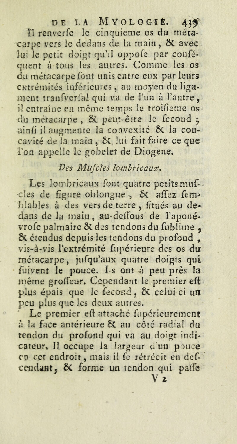 Il renverfe le cinquième os du méta- carpe vers le dedans de 13 main, SC avec lui le petit doigt qu'il oppofe par confé- quent à tous les autres. Comme les os du métacarpe font unis entre eux par leurs extrémités inférieures, au moyen du liga- ment tranfverfai qui va de l’un à l’autre, i! entraîne en même temps le troifieme os du métacarpe , St peut-être le fécond j -ainfi il augmente la convexité & la con- cavité de la main , SC lui fait faire ce que Tou appelle le gobelet de Diogene. Des Mufcles lombric aux* Les lombricaux font quatre petitsmuf-- clés de figure oblongue , Sc allez fem- blables à des vers de terre, f/tués au de- dans de la main , au-deffous de l’aponé- vrofe palmaire St des tendons du fublime , & étendus depuis les tendons du profond , vis-à-vis l’extrémité fupérieure des os du métacarpe, jufqu’aux quatre doigts qui fuivent le pouce. I s ont à peu près la même grofieur. Cependant le premier eft plus épais que le fécond, Sc celui ci un peu plus que les deux autres. Le premier eft attaché fupérieurement à la face antérieure SC au coté radial du tendon du profond qui va au doigt indi- cateur, Il occupe la largeur ci un piuce en cet endroit, mais i! fe rétrécit en def- Cendant, ôc forme un tendon qui pafTe V 2,