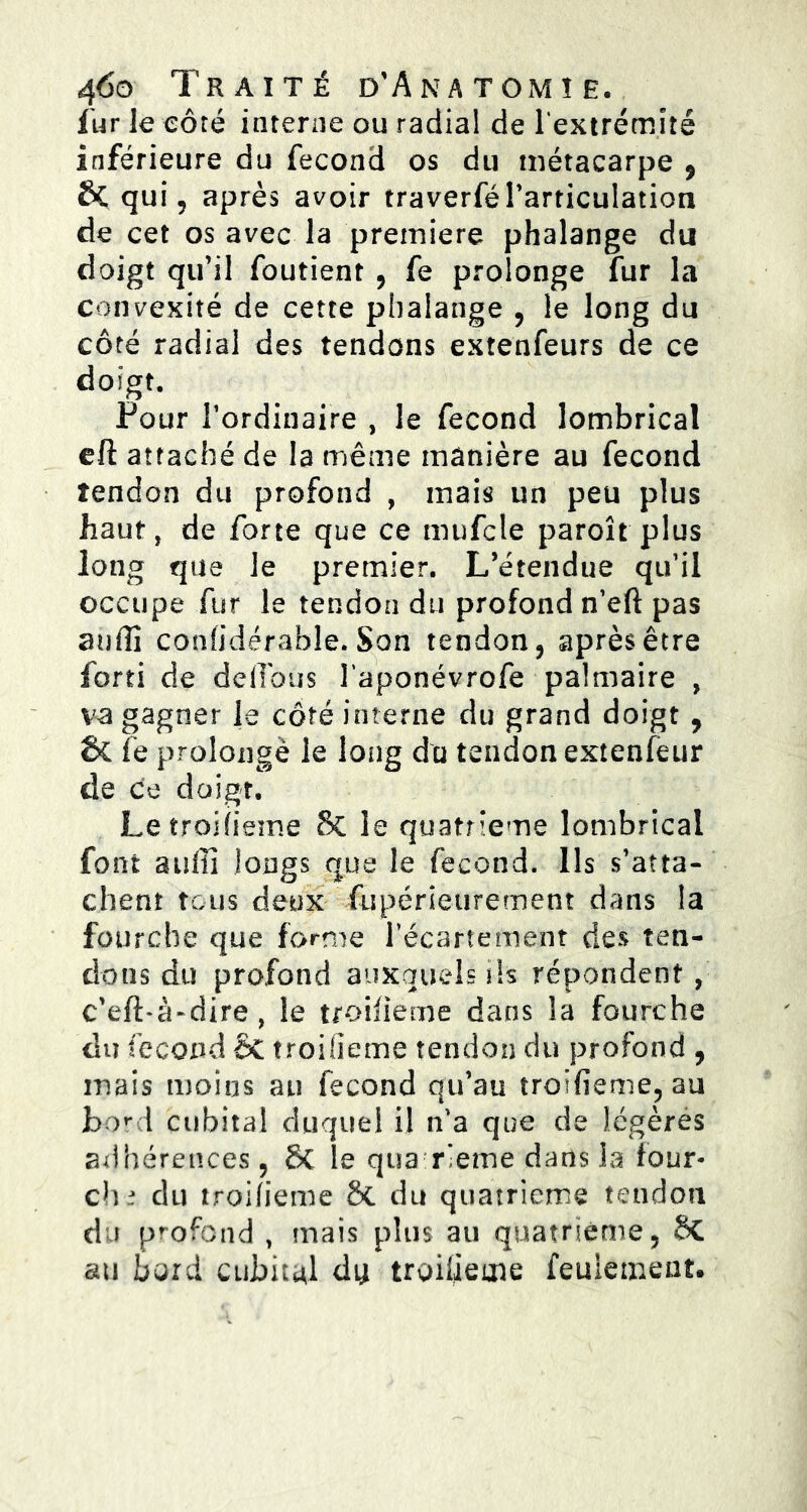 fur le côté interne ou radial de l'extrémité inférieure du fécond os du métacarpe 9 & qui, après avoir traverfél'articulation de cet os avec la première phalange du doigt qu'il foutient , fe prolonge fur la convexité de cette phalange , le long du côté radial des tendons extenfeurs de ce doigt. Pour l’ordinaire , le fécond lombrical eft attaché de la même manière au fécond tendon du profond , mais un peu plus haut, de forte que ce mufcle paroît plus long que le premier. L’étendue qu’il occupe fur le tendon du profond n’eft pas auffi conlidérahle. Son tendon, après être forti de délions î’aponévrofe palmaire , va gagner le côté interne du grand doigt , &£ fe prolonge le long du tendon extenfeur de ce doigt. Le troiiieme & le quatrième lombrical font suffi longs que le fécond. Ils s’atta- chent tous deux fupérieurement dans la fourche que forme l’écartement des ten- dons du profond auxquels ih répondent , c’eft-à-dire, le troiiieme dans la fourche du fécond ÔC troiiieme tendon du profond , mais moins an fécond qu’au îroHieme, au boni cubital duquel il n’a que de légères adhérences, 8c le qua rieme dans la four- ch.? du troiiieme 8c du quatrième tendon du profond , mais plus au quatrième, 8c au bord cubital dit troiiieme feulement.