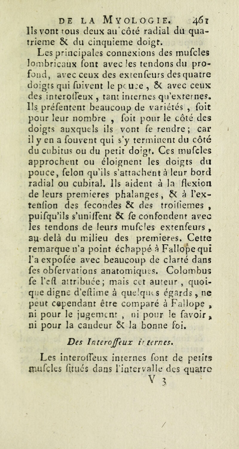 Iis vont tous deux aif côté radial du qua- trième & du cinquième doigt. Les principales connexions des mufcles lombricaux font avec les tendons du pro- fond, avec ceux des extenfeurs des quatre doigts qui fuivent le pc use , & avec ceux des interoiî'eux , tant internes qu’externes» Ils préfentent beaucoup de variétés , foit pour leur nombre , foit pour le côté des doigts auxquels ils vont fe rendre; car il y en a fouvent qui s’y terminent du côté du cubitus ou du petit doigt. Ces mufcles approchent ou éloignent les doigts du pouce, félon qu’ils s’attachent à leur bord radial ou cubiral. Ils aident à la flexion de leurs premières phalanges, & à Fex- tenfion des fécondés & des troidemes , puifqu’ils s’uniirem & fe confondent avec les tendons de leurs mufcles extenfeurs, au delà du milieu des premières. Cette remarque n’a point échappé à Fallope qui l’aexpofée avec beaucoup de clarté dans fes obfervations anatomiques. Colombus fe l’efl attribuée; mais cet auteur , quoi- que digne d’eftime à quelques égards y ne peut cependant être comparé à Fallope , ni pour le jugement , ni pour !e favoir * ni pour la candeur &C la bonne foi. Des Interojfeux internes. Les interoffeux internes font de petits mufcles finies dans l’intervalle des quatre v 3