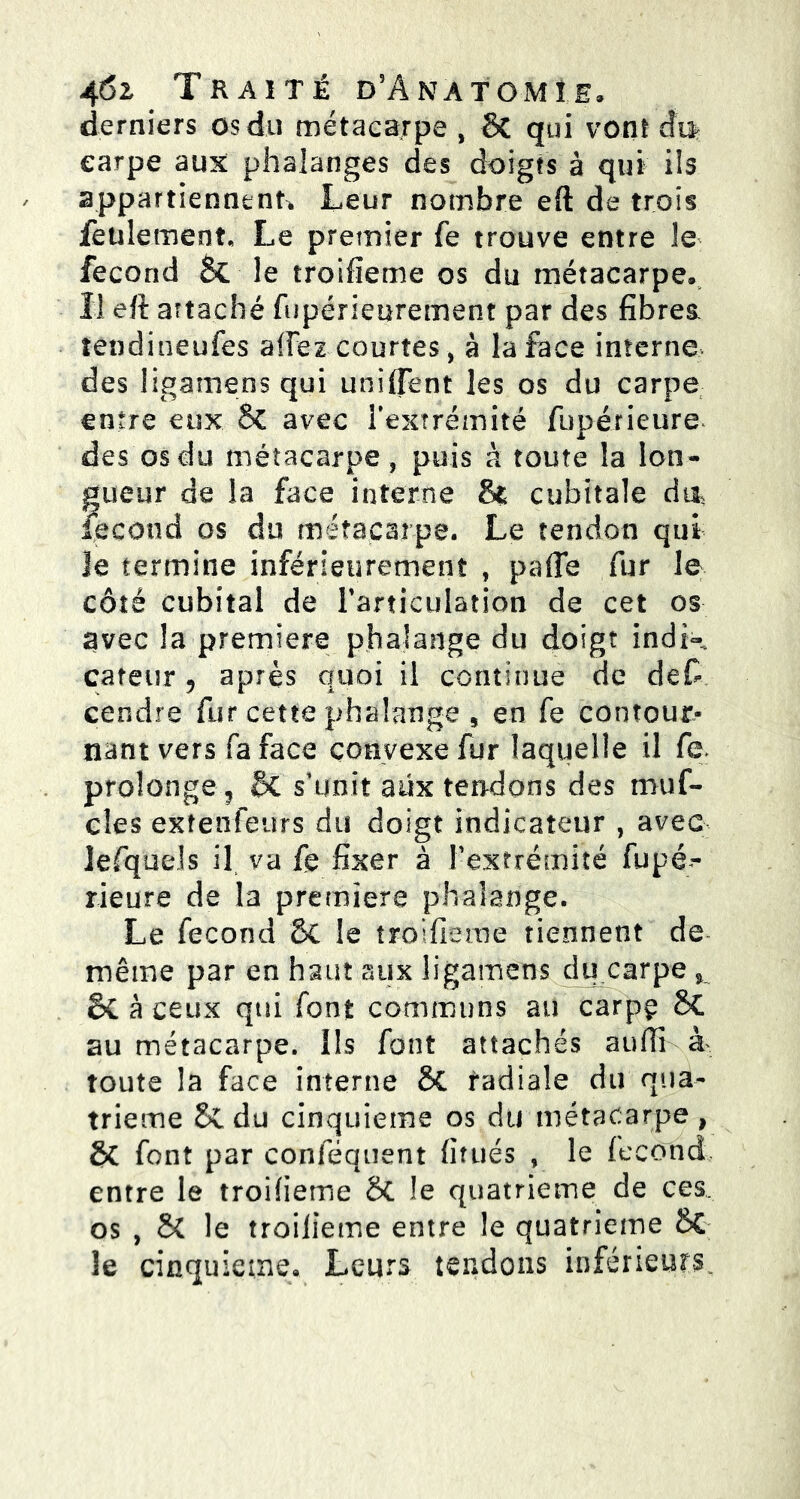 derniers os du métacarpe , & qui vont du* earpe aux phalanges des doigts à qui ils appartiennent* Leur nombre eft de trois feulement. Le premier fe trouve entre 3e fécond & le troifieme os du métacarpe. Il eft attaché fupérieurement par des fibres, tendineufes affez courtes, à la face interne, des ligamens qui unifient les os du carpe entre eux §C avec l'extrémité fupérieure des osdu métacarpe, puis à toute la lon- gueur de la face interne & cubitale du, fécond os du métacarpe. Le tendon qui le termine inférieurement , pafie fur le côté cubital de l'articulation de cet os avec la première phalange du doigt indi- cateur, après quoi il continue de des- cendre fur cette phalange 5 en fe contour» nant vers fa face convexe fur laquelle il fe. prolonge, Bc s’unit aux tendons des muf- cles extenfeurs du doigt indicateur , avec lefquds il va fe fixer à l’extrémité fupé- rieure de la premiers phalange. Le fécond & le troifieme tiennent de- même par en haut aux ligamens du carpe s à ceux qui font communs au carpç 8C au métacarpe. Ils font attachés auftî à* toute la face interne SC radiale du qua- trième & du cinquième os du métacarpe, & font par conféquent fitués , le fécond entre le troifieme 8t le quatrième de ces. os , & le troifieme entre le quatrième le cinquième. Leurs tendons inférieurs.