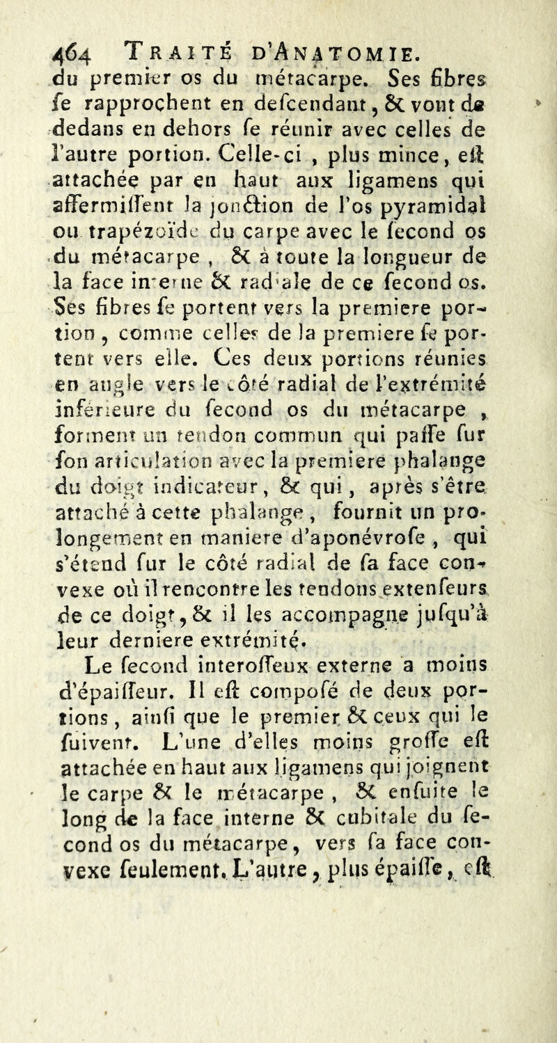 du premier os du métacarpe. Ses fibres fe rapprochent en defcendant , 6c vont ds dedans en dehors fe réunir avec celles de l’autre portion. Celle*ci , plus mince, eff attachée par en haut aux ligamens qui affermiirent la jonftion de l’os pyramidal ou trapézoïde du carpe avec le fécond os du métacarpe , & à toute la longueur de la face interne &C rad ale de ce fécond os. Ses fibres fe portent vers la première por- tion , comme celles de la première fe por- tent vers elle. Ces deux portions réunies en angle vers le vdré radial de l’extrémité inférieure du fécond os du métacarpe > for ment un tendon commun qui paffe fur fon articulation avec la première phalange du doigt indicateur, & qui, après s’être attaché à cette phalange , fournit un pro- longement en maniéré d’aponévrofe , qui s’étend fur le côté radial de fa face con^ vexe où il rencontre les tendons extenfeurs de ce doigt,& il les accompagne jufqu’à leur derniere extrémité* Le fécond interoffeux externe a moins d'épaiffeur. Il eft compofé de deux por- tions, ainfi que le premier & ceux qui le fuivent. L’une d’elles moins greffe eft attachée en haut aux ligamens qui joignent le carpe H le métacarpe , SC enfuite le long de la face interne SC cubitale du fé- cond os du métacarpe, vers (a face con- vexe feulement. L’autre, plus épaiffe, cft