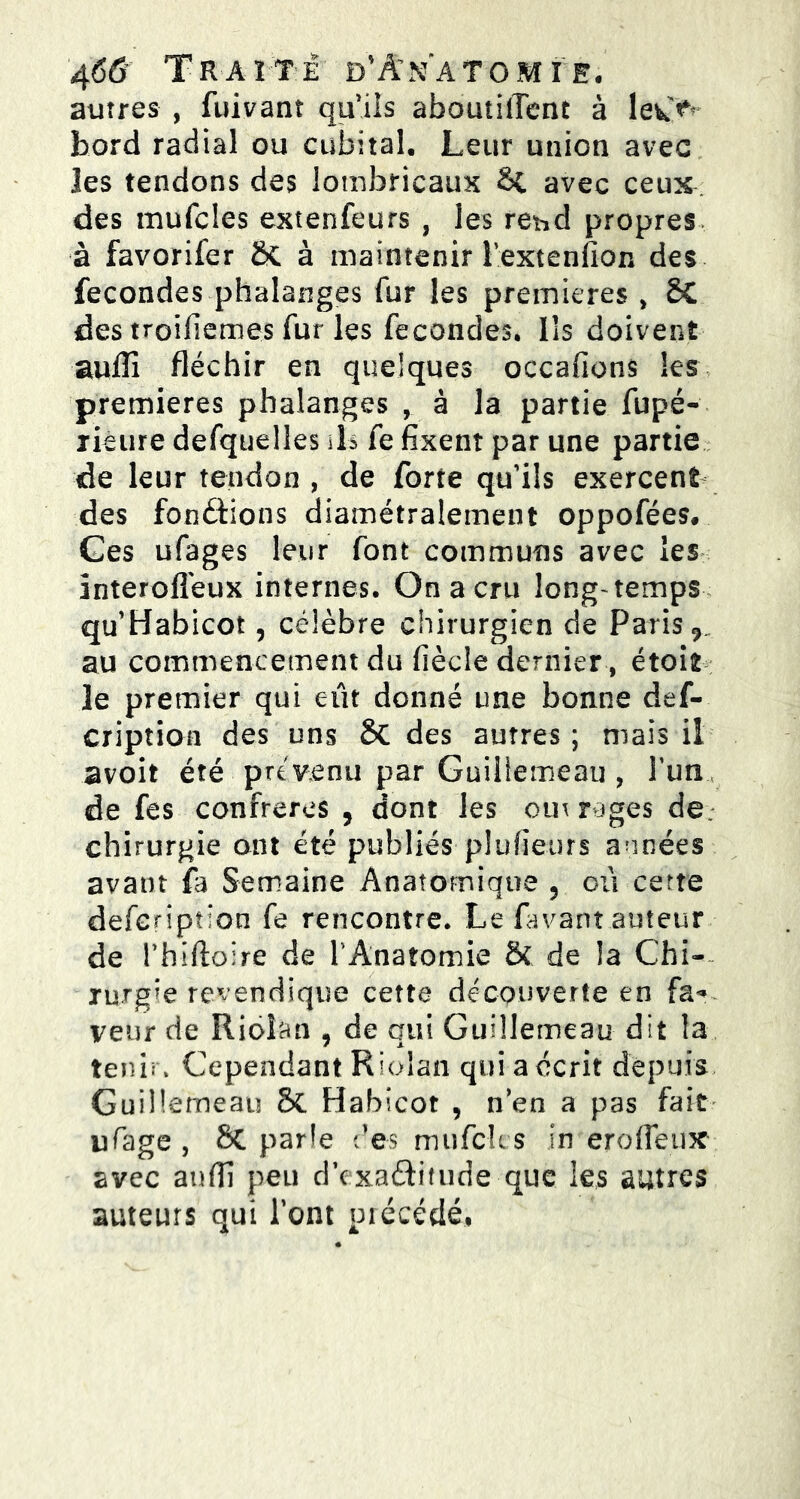 autres , fuivant quiis aboutilTent à lev*> bord radial ou cubital. Leur union avec les tendons des lombricaux SC avec ceux des mufcles extenfeurs , les re^d propres à favorifer ÔC à maintenir l’extenfion des fécondés phalanges fur les premières , ôC des troifiemes fur les fécondés. Ils doivent aulîî fléchir en quelques occafions les premières phalanges , à la partie fupé- lieure defquelles ils fe fixent par une partie de leur tendon, de forte qu’ils exercent des fondions diamétralement oppofées. Ces ufages leur font communs avec les interofleux internes. On a cru long-temps qu’Habicot, célèbre chirurgien de Paris 7 au commencement du fiècle dernier, étoit le premier qui eût donné une bonne des- cription des uns 6c des autres ; maïs il avoit été prévenu par Guillemeau , l’un de fes confrères 5 dont les omr-jges de: chirurgie ont été publiés plufieurs années avant fa Semaine Anatomique 5 où cette defcription fe rencontre. Le favant auteur de rhïftoïre de l'Anatomie & de la Chi- rurgie revendique cette découverte en fa* veur de Rioîan , de qui Guillemeau dit la tenir. Cependant Riolan qui a écrit depuis Guillemeau & Habicot , n’en a pas fait ufage , Sc parle des mufck s in erofieux avec anfil peu d’cxaftitude que les autres auteurs qui l’ont précédé,