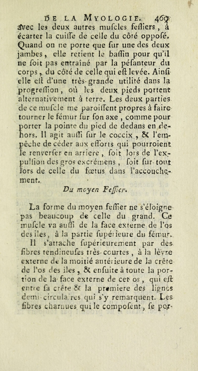 î5 E la Myologie, 4<%, Svec les deux autres mufcles feffiers, a écarter la cuilTe de celle du côté oppofé. Quand on ne porte que fur une des deux jambes, elle retient le badin pour qu'il ne Toit pas entraîné par la péfanteur du corps r du côté de celle qui eft levée, Ainfî elle eff d’une très* grande utilité dans la progreffion , où les deux pieds portent alternativement à terre. Les deux parties de ce mufcle me paroiffent propres à faire tourner le fémur fur fon axe , comme pour porter la pointe du pied de dedans en de- hors. 11 agit audî fur le coccix > 6c Ten> pêche de céder aux efforts qui pourroient le renverfer en arriéré , foit lors de l'ex- puKion des gros excrémens , foit fur- tout lors de celle du fœtus dans l'accoucha menta. Du moyen Feffier* La forme du moyen feffier ne s'éloigne pas beaucoup de celle du grand. Ce mufcle va suffi de la face externe de l'os des ües, à la partie fupéneure du fémur» Il s'attache fupérieurement par des^ fibres tendineufes très-courtes , à la lèvre externe de la moitié antérieure de la crête de l’os des lies 5 & enfuite à toute la por- tion de la face externe de cet os, qui eil entre fa crête &r la première des lignes demi circula res qui s’y remarquent. Les fibres charnues, qui le compofent, fe pc*L