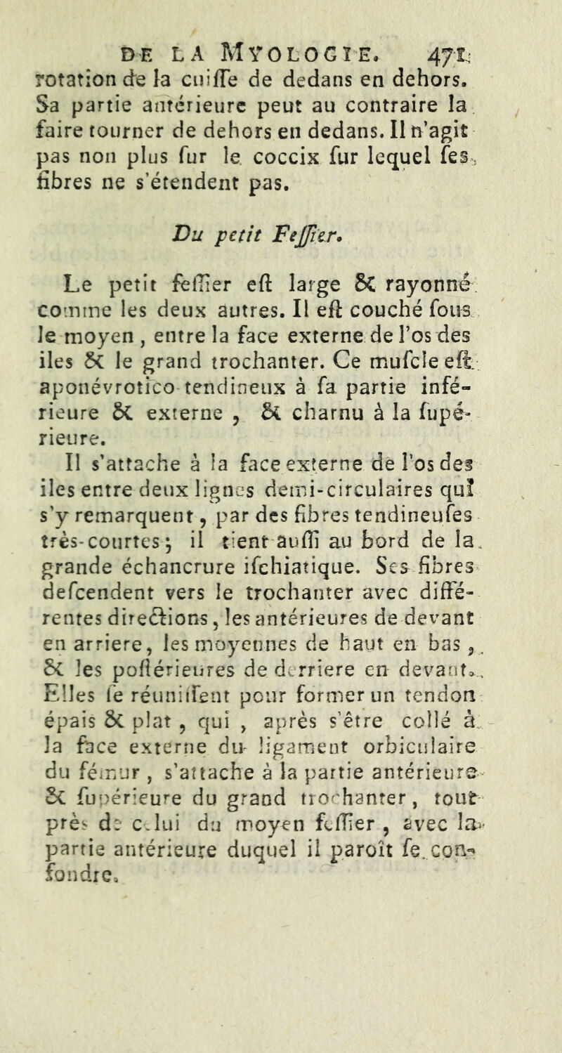 DE LA MÿOLOGÏE, 471- rotation de la cuiffe de dedans en dehors. Sa partie antérieure peut au contraire la faire tourner de dehors en dedans. Il n’agit pas non plus fur le coccix fur lequel fes, fibres ne s’étendent pas. Du petit Fejfier. Le petit felîier eft large 8C rayonné comme les deux autres. Il efi couché fous le moyen, entre la face externe de l’os des iles St le grand trochanter. Ce mufcleeffc aponévrotico tendineux à fa partie infé- rieure St externe , Si charnu à la fupé- rieure. Il s’attache à la face externe de l’os des iles entre deux lignes demi-circulaires quï s'y remarquent, par des fibres tendineufes très-courtes-} il tient Suffi au bord de la grande échancrure ifehiatique. Ses fibres defeendent vers le trochanter avec diffé- rentes directions, les antérieures de devant en arriéré, les moyennes de haut en bas 9, St les poftérieures de derrière en devant*.. Elles le réuni lient pour former un tendon épais 8t plat 9 qui , après s'être collé à la face externe du- ligament orbiculaire du fémur, s’attache à la partie antérieure- St fupérieure du grand trochanter, tout près d: c.lui du moyen felïïer , avec Im- partie antérieure duquel il paroît fe.cpn*' fondre.