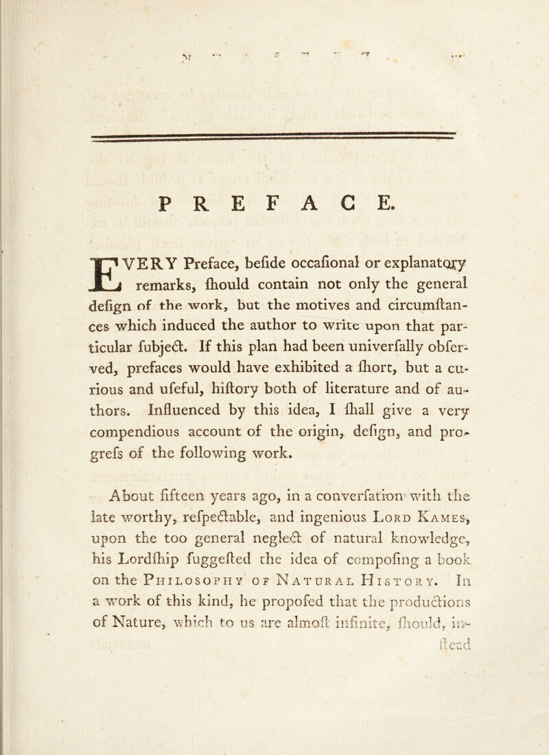 PREFACE. EVERY Preface, befide occafional or explanatory remarks, fhould contain not only the general defign of the work, but the motives and circumftan- ces which induced the author to write upon that par- ticular fubjed. If this plan had been univerfally obfer- ved, prefaces would have exhibited a Ihort, but a cu- rious and ufeful, hiftory both of literature and of au- thors. Influenced by this idea, I fliall give a very compendious account of the origin, defign, and pro- grefs of the following work. About fifteen years ago, in a converfation- with the late worthy, refpedable, and ingenious Lord Kames, upon the too general negled of natural knowledge, his Lordlhip fuggefted the idea of compofing a book on the Philosophy o f Natural History. In a work of this kind, he propofed that the productions of Nature, which to us are almofl: infinite, fhould, ii> flead