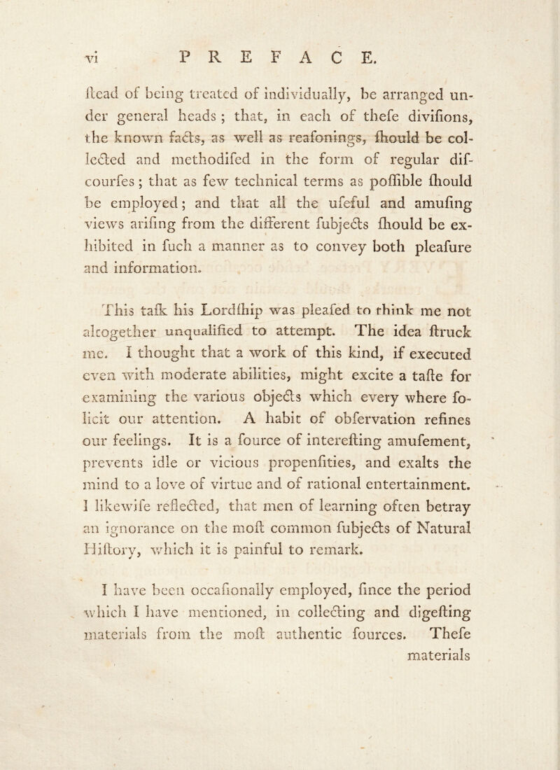 Head of being treated of individually, be arranged un- der general heads; that, in each of thefe divifions, the known faffs, as well as reafonings, fhould be col- lected and methodifed in the form of regular dif- courfes; that as few technical terms as poffible fhould be employed; and that all the ufeful and amufing views arifing from the different fubjedts fhould be ex- hibited in fuch a manner as to convey both pleafure and information. This talk his Lordlhip was pleafed to think me not altogether unqualified to attempt. The idea ftruck me. I thought that a work of this kind, if executed even with moderate abilities, might excite a tafte for examining the various objects which every where fo- licit our attention. A habit of obfervation refines our feelings. It is a fource of interefting amufement, prevents idle or vicious propenfities, and exalts the mind to a love of virtue and of rational entertainment. I likewife reflected, that men of learning often betray an ignorance on the moil common fubjedts of Natural TJitlory, which it is painful to remark. ) I have been occafionally employed, fince the period which I have mentioned, in collecting and digefting materials from the moil authentic fources. Thefe materials /