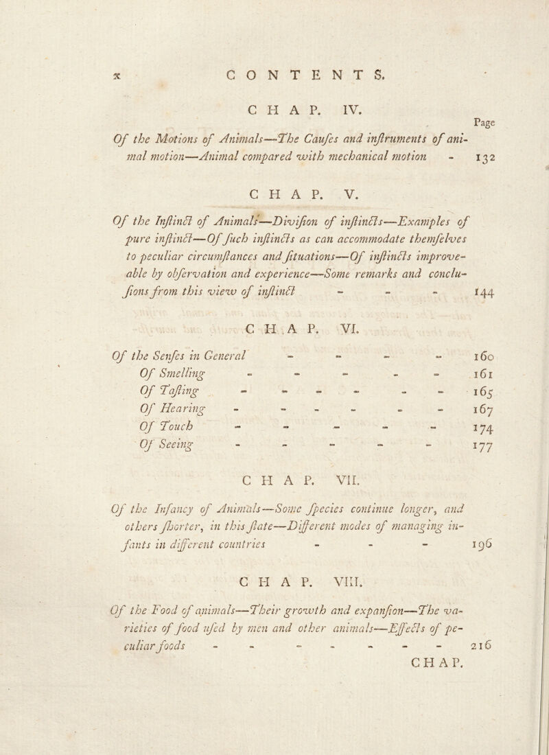 CHAP. IV. 9 Of the Motions of Animals—The Caufes and infruments of ani- mal motion—Animal compared ’with mechanical motion Page l32 CHAP. V* Of the Infind of Animals—Divifon of inf incls—Examples of pure infincrt—Of fuch inf inch as can accommodate themfelves to peculiar circumftances and filiations'—Of inf in els improve- able by obfervation and experience—Somt remarks and conclu- fans from this view of infilled - - - 144 C H ; A P. VI, Of the Safes in General - - - - 160 Of Smelling - - - * - 161 Of Tafing — ** — ** “ 165 Of Hearing - - - - - 167 Of Touch - - - 174 Of Seeing - - - «* - 177 G H A P. VII. Of the Infancy of Animals—Some fpecies continue longer, and others fsorter, in this fate—Different modes of managing in- fants in different countries - - - 196 C H A P. VIII. Of the Food of animals—Their growth and expanfon—The va- rieties of food ufed by men and other animals—Effeds of pe- culiar foods - - - - - - - 216 CHAP.