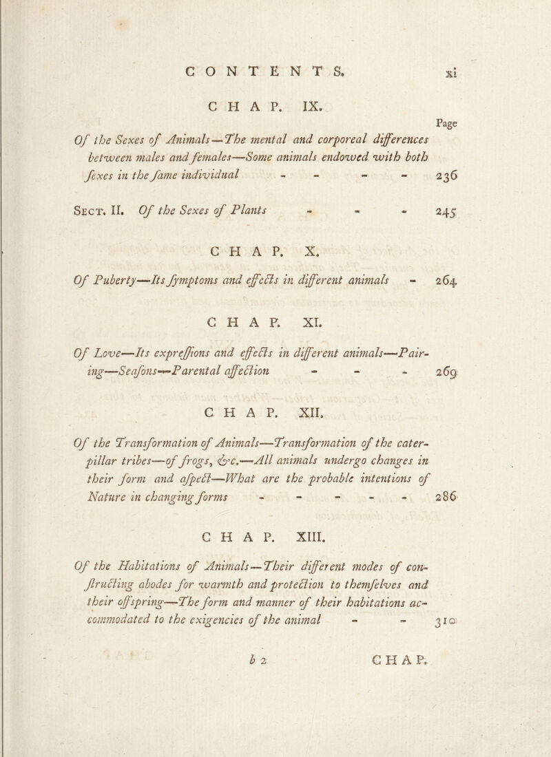 Xl CHAP. IX, Page Of the Sexes of Animals— The mental and corporeal differences between males and females—Some animals endowed with both fexes in the fame individual - - - 23 S Sect. II. Of the Sexes of Plants H 5 C H A P. X. Of Puberty—Its fymptoms and effeds in different animals 264 CHAP. XI. Of Love—Its expreffions and effeds in different animals—Pair- ing—Seafons—Parental affedion - - 269 CHAP. XII. Of the Transformation of Animals—Transformation of the cater- pillar tribes-—of frogs, <&c.—All animals undergo changes in their form and afped—What are the probable intentions of Nature in changing forms - - 286 CHAP. XIII. Of the Habitations of Animals'—Their different modes of con- fruding abodes for warmth and protedion to themfelves and their offspring—The form and manner of their habitations ac- commodated to the exigencies of the animal - - 31© b 2 C H A P. r