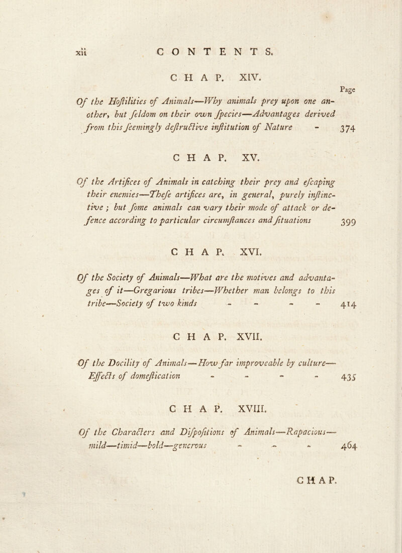 CHAP. XIV. Page Of the Hojlilities of Animals—Why animals prey upon one an- other, but feldom on their own Jpecies—Advantages derived from thisJeemingly defruClive infitution of Nature - 374 CHAP. XV. Of the Artifices of Animals in catching their prey and efcaping their enemies—Thefe artifices are, in general, purely injlinc- five ; but fome animals can vary their mode of attack or de- fence according to particular circunifiances and ftuations CHAP. XVI. Of the Society of Animals—What are the motives and advanta- ges of it—Gregarious tribes—Whether man belongs to this tribeSociety of two kinds - - - - 414 CHAP. XVII. Of the Docility of Animals—How far improve able by culture— Effects of domejlication - 435 CHAP. XVIII. Of the Characters and Difpofitions of Animals—Rapacious— mild—timid—bold—generous - - - 464