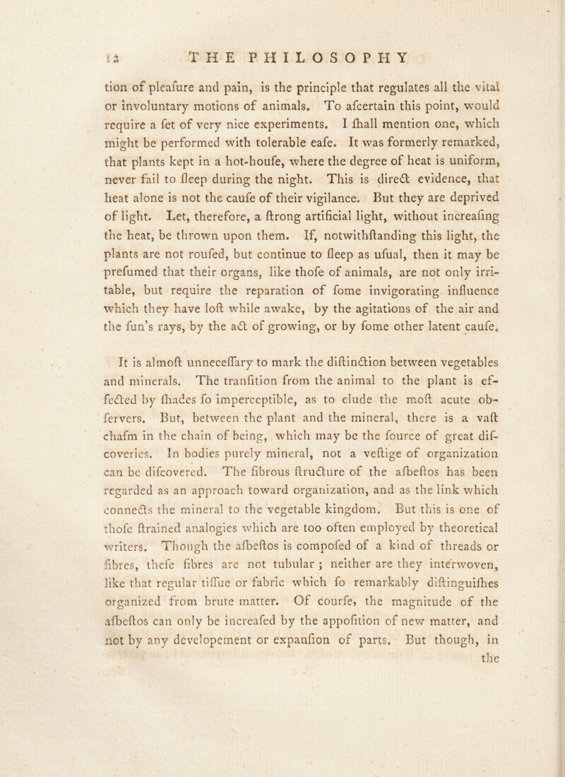 lion of pleafure and pain, is the principle that regulates all the vital or involuntary motions of animals* To afcertain this point, would require a fet of very nice experiments. I fhall mention one, which might be performed with tolerable eafe. It was formerly remarked, that plants kept in a hot-houfe, where the degree of heat is uniform, never fail to fleep during the night. This is diredt evidence, that heat alone is not the caufe of their vigilance. But they are deprived of light. Let, therefore, a ftrong artificial light, without increafing the heat, be thrown upon them. If, notwithftanding this light, the plants are not roufed, but continue to fleep as ufual, then it may be prefumed that their organs, like thofe of animals, are not only irri- table, but require the reparation of fome invigorating influence which they have loft while awake, by the agitations of the air and the fun's rays, by the adt of growing, or by fome other latent caufe* It is aim oft unneceflary to mark the diftinction between vegetables and minerals. The tranfition from the animal to the plant is ef- fected by fhades fo imperceptible, as to elude the moil acute ob- fervers. But, between the plant and the mineral, there is a vaft chafm in the chain of being, which may be the fource of great dis- coveries. In bodies purely mineral, not a veftige of organization can be difcovered. The fibrous ftrudure of the afbeftos has been regarded as an approach toward organization, and as the link which connects the mineral to the vegetable kingdom. But this is one of thofe ftrained analogies which are too often employed by theoretical writers. Though the afbeftos is compofed of a kind of threads or fibres, thefe fibres are not tubular ; neither are they interwoven, like that regular tiflue or fabric which fo remarkably diftinguilhes organized from brute matter. Of courfe, the magnitude of the afbeftos can only be increafed by the appofition of neve matter, and not by any developement or expanfion of parts. But though, in the