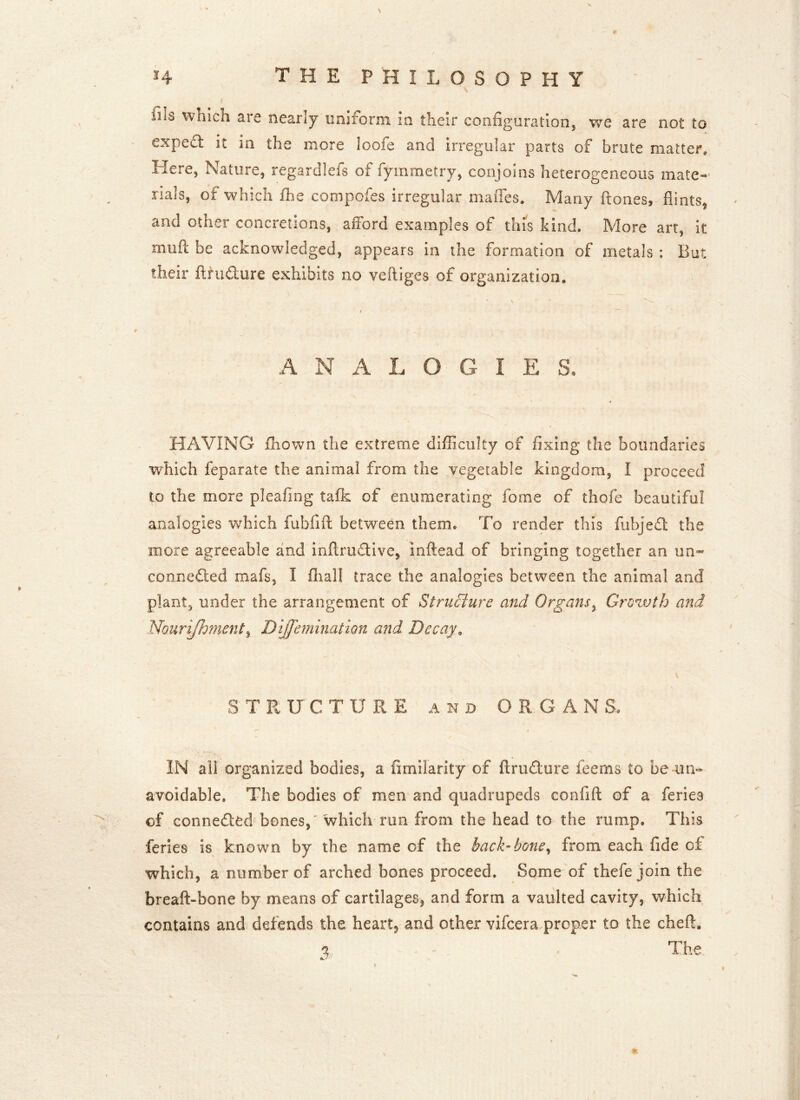 # siis which are nearly uniform in their configuration, we are not to exped it in the more loofe and irregular parts of brute matter. Here, Nature, regardlefs of fymrnetry, conjoins heterogeneous mate- rials, of which £he compofes irregular mafles. Many ftones, flints, and other concretions, afford examples of this kind. More art, it mtifl: be acknowledged, appears in the formation of metals : But their ftrudure exhibits no veftiges of organization. ♦ analogic: s. HAVING Aiown the extreme difficulty of fixing the boundaries which feparate the animal from the vegetable kingdom, I proceed to the more pleaftng talk of enumerating forne of thofe beautiful analogies which fubfift between them. To render this fubjed the more agreeable and inftrudivc, inftead of bringing together an nn~ conneded mafs, I fhall trace the analogies between the animal and plant, under the arrangement of Structure and Organs, Grozvth and Nourijhment, Dijfemination and Decay, 3 T R U CTURE and ORGAN Si. IN all organized bodies, a fimilarity of ftrudure feerns to be un- avoidable, The bodies of men and quadrupeds confift of a feries of conneded bones,' which run from the head to the rump. This feries is known by the name of the back-bone, from each fide of which, a number of arched bones proceed. Some of thefe join the breaft-bone by means of cartilages, and form a vaulted cavity, which contains and defends the heart* and other vifcera proper to the chefh % - The tv • *