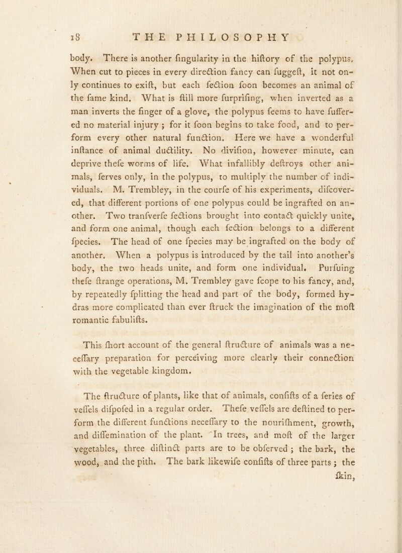 body® There is another fmgularity in the hiftory of the polypus. When cut to pieces in every direction fancy can fugged, it not on- ly continues to exift, but each fe&ioa foon becomes an animal of the fame kind. What is ftili more furprifing, when inverted as a man inverts the finger of a glove, the polypus fee ms to have fuller- ed no material injury ; for it foon begins to take food, and to per- form every other natural function. Here we have a wonderful inftance of animal dudility. No divifion, however minute, can deprive thefe worms of life. What infallibly deftroys other ani- mals, ferves only, in the polypus, to multiply the number of indi- viduals. Me Trembley, in the courfe of his experiments, difcover- ed, that different portions of one polypus could be ingrafted on an- other. Two tranfverfe fedions brought into contact quickly unite, and form one animal, though each fedtion belongs to a different fpecies. The head of one fpecies may be ingrafted on the body of another. When a polypus is introduced by the tail into another’s body, the two heads unite, and form one individual. Purfuing thefe ftrange operations, M. Trembley gave fcope to his fancy, and, by repeatedly fp! it ting the head and part of the body, formed hy- dras more complicated than ever ftruck the imagination of the moft romantic fabulifts. This fhort account of the general ftrudure of animals was a ne~ ceffary preparation for perceiving more clearly their connection with the vegetable kingdom. <1 The ftruclure of plants, like that of animals, confifts of a feries of vexTels difpofed in a regular order. Thefe vefiels are deftined to per- form the different functions neceffary to the nourifhment, growth, and diffemination of the plant. In trees, and moft of the larger 'vegetables, three diftind parts are to be obferved ; the bark, the wood, and the pith. The bark likewife confifts of three parts; the ikin2