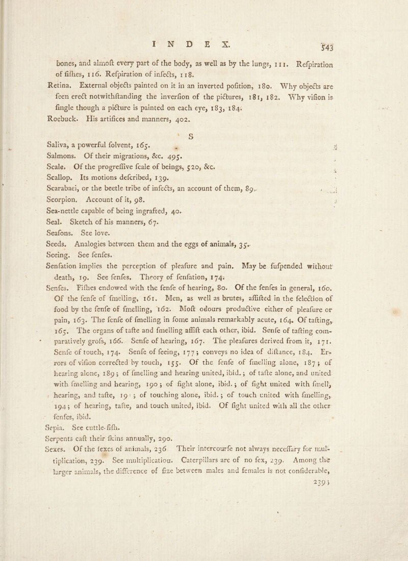 bones, and almoft every part of the body, as well as by the lungs, 111. Refpiration of fifties, xi6. Refpiration of infe&s, 118. Retina. External obje&s painted on it in an inverted pofition, 180. Why obje&s are feen ereCt notwithftanding the inverfion of the pictures, 181, 182. Why vifion is fingle though a picture is painted on each eye, 183, 184. Roebuck. His artifices and manners, 402. ' S Saliva, a powerful folvent, 165. Salmons. Of their migrations, &c. 495. Scale. Of the progrefiive fcale of beings, 520, &c. Scallop. Its motions defcribed, 139. Scarabaei, or the beetle tribe of infeCts, an account of them, 89^ Scorpion. Account of it, 98. Sea-nettle capable of being ingrafted, 40*. Seal. Sketch of his manners, 67. Seafons. See love. Seeds. Analogies between them and the eggs of animals, 35% Seeing. See fenfes. Senfation implies the perception of pleafure and pain. May be fufpended without death, 19. See fenfes. Theory of fenfation, 174. Senfes. Fifties endowed with the fenfe of hearing, 80. Of the fenfes in general, xbo. Of the fenfe of fmeiling, 161. Men, as well as brutes, aftifted in the feleCtion of food by the fenfe of fmeiling, 162. Mod odours productive either of pleafure or pain, 163. The fenfe of fmeiling in fome animals remarkably acute, 164. Of tailing, 165. The organs of tafte and fmeiling affift each other, ibid. Senfe of tailing com- paratively grofs, 166. Senfe of hearing, 167. The pleafures derived from it, 171. Senfe of touch, 174. Senfe of feeing, 17 7 ; conveys no idea of diftance, 184. Er- rors of vifion corrected hy touch, 155. Of the fenfe of fmeiling alone, 187; of hearing alone, 189 ; of fmeiling and hearing united, ibid.; of tafte alone, and united with fmeiling and hearing, 190 ; of fight alone, ibid.; of fight united with fmellj hearing, and tafte, 191; of touching alone, ibid.; of touch united with fmeiling, 194; of hearing, tafte, and touch united, ibid. Of fight united with all the other fenfes, ibid. vSepla. See cuttle-fifh. Serpents caft their fiiins annually, 290. Sexes. Of the fexes oi animals, 236 Their intercourfe not always neceftary for mul- tiplication, 239. See multiplication. Caterpillars are of no fex, 239. Among the larger animals, the difference of fine between males and females is not confiderable, 239-5 \