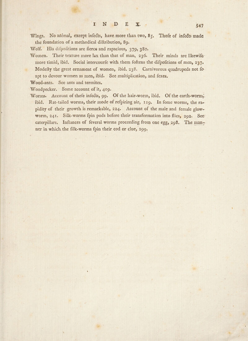 14? Wings. No aftimal, except infe£ls, have more than two, 85. Thole of infers made the foundation of a methodical diftribution, 89. Wolf. His difpolitions are fierce and rapacious, 379, 380. Women. Their texture more lax than that of man, 236. Their minds are likewife- more timid, ibid. Social intercourfe with them foftens the difpofitions of men, 237* Modefty the great ornament of women, ibid. 238. Carnivorous quadrupeds not fo apt to devour women as men, ibid. See multiplication, and fexes. Wood-ants. See ants and termites. Woodpecker. Some account of it, 409. Worms. Account of thefe infe£ts, 99. Of the hair-worm, ibid. Of the earth-worm^ ibid. Rat*tailed worms, their mode of refpiring air, 119. In fome worms, the ra- pidity of their growth is remarkable, 224. Account of the male and female glow- worm, 241. Silk-worms fpin pods before their transformation into flies, 292. See caterpillars. Inflances of feveral worms proceeding from one egg, 298. The man? ner in which the filk-worms fpin their cod or clue, 299. » I
