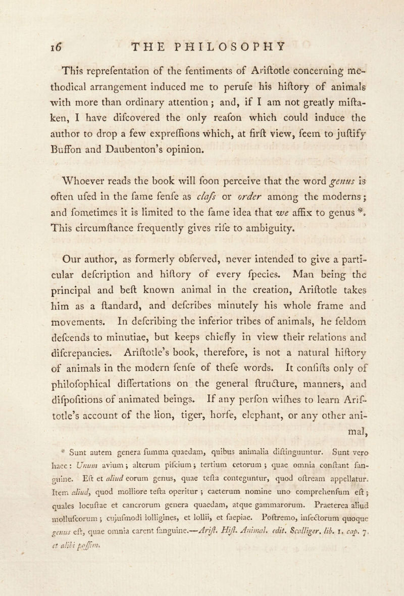 This reprefentation of the fentiments of Ariftotle conceniing me« thodical arrangement induced me to perufe his hiftory of animals with more than ordinary attention; and, if I am not greatly mifta- ken, I have difcovered the only reafon which could induce the author to drop a few expreffions \vhich, at firft view, feem to juftify Buffon and Daubenton’s opinion. Whoever reads the book will foon perceive that the word genus is often ufed in the fame fenfe as clafs or order among the moderns ; and fometimes it is limited to the fame idea that we affix to genus This circumftance frequently gives rife to ambiguity, ' Our author, as formerly obferved, never Intended to give a parti- cular defcription and hiftory of every fpecies. Man being the principal and beft known animal in the creation, Ariftotle takes him as a ftandard, and defcribes minutely his whole frame and movements. In defcribing the inferior tribes of animals, he feldom defcends to minutiae, but keeps chiefly In view their relations and difcrepancies. Ariftotle’s book, therefore, is not a natural hiftory of animals in the modern fenfe of thefe words. It confifts only of philofophical differtations on^ the general ftrudure, manners, and dlfpofitions of animated beings. If any perfon wifbes to learn Arif- totle’s account of the lion, tiger, horfe, elephant, or any other ani- mal, Sunt auteni genera fumnia quaedain, quibus animalia diftingiiuntur. Sunt vero haec : Unum avium; alterum pifcium ; tertium cetorum ; quae omnia conflant fan- giiine. Eft et aJiud eorum genus, quae tefta conteguntur, quod oftream appellatur. IterTi cdiud, quod molliore tefta operltur *, caeterum nomine uno comprehenfum eft; quales locuftae et cancrorum genera quaedam, atque gammarorum. Praeterea allud mollufcorum ; cujufmodi iolligines, et lollil, et faepiae. Poftremo, infeclorum quoque gc7iiis eft, quae omnia carent fanguine.—Hifl. Anhmd, edit, Scalltger, lib, i, cap. y et alibi