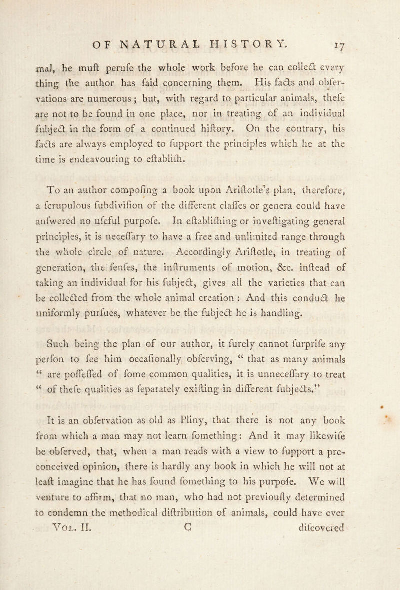 fnaJ, he muft perufe the whole work before he can colled every thing the author has faid concerning them. His fads and obler- vations are numerous; but, with regard to particular animals, thefe are not to be found in one place, nor in treating of an individual fubjed in the form of a continued hiftory. On the contrary, his fads are always employed to fupport the principles which lie at the time is endeavouring to eftablidi. To an author compofmg a book upon Ariftotle’s plan, therefore^ a fcrupulous fubdivlfion of the different claffes or genera could have anfwered no uieful purpofe. In eftablifhing or inveftigatlng general principles, it is neceflary to have a free and unlimited range through the whole circle of nature. Accordingly Ariftotle, in treating of generation, the fenfes, the inftruments of motion, &c. inftead of taking an individual for his fubjed, gives all the varieties that can be colleded from the whole animal creation : And this condud he imiformly purfues, whatever be the fabjed he is handling. Such being the plan of our author, it furely cannot furprife any perfon to fee him occafionally obferving, that as many animals are poffeffed of fome common qualities, it is unneceiTary to treat of thefe qualities as feparately exifting in different fubjeds.” It is an obfervatlon as old as Pliny, that there is not any book from which a man may not learn fomething: And it may likewife be obferved, that, when a man reads with a view to fupport a pre- conceived opinion, there is hardly any book in which he will not at leaft imagine that he has found fomething to his purpofe. We wUl venture to affirm, that no man, who had not previoufly determined to condemn the methodical diflribmioii of animals, could have ever VoL. 11. G difcovered