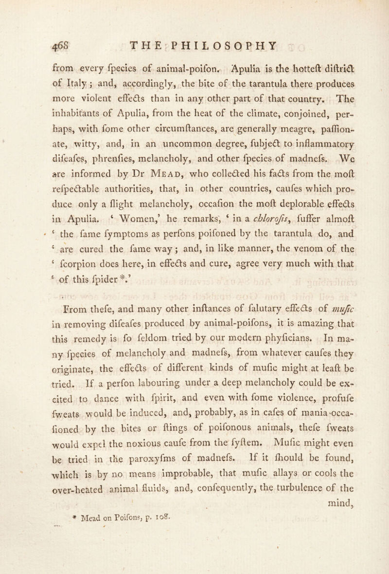from every fpecies of animal-polfon^ Apulia is the hotteft diftri<fl: of Italy ] and, accordingly, the bite of the tarantula there produces more violent effeds than in any other part of that country. The inhabitants of Apulia, from the heat of the climate, conjoined, per- haps, with fome other circumftances, are generally meagre, paflion- ate, witty, and, in an uncommon degree, fubjed to inflammatory difeafes, phrenfies, melancholy, and other fpecies of madnefs. We are informed by Dr Mead, who colleded his fads from the mofl: refpedable authorities, that, in other countries, caufes which pro- duce only a flight melancholy, occafion the moft deplorable effeds in Apulia, ‘ Women,’ he remarks, ‘ in a chlorojis^ fuflFer alrnofl ' the fame fymptoms as perfons poifoned by the tarantula do, and  are cured the fame way; and, in like manner, the venom of the ^ fcorpion does here, in effeds and cure, agree very much with that ^ of this fpidcr^.’ From thefe, and many other inftances of falutary effeds of mujic in removing difeafes produced by animahpoifons, it is amazing that this remedy is fo feldom tried by our modern phyficians. In ma- ny fpecies of melancholy and madnefs, from whatever caufes they originate, the effeds of different kinds of mufic might at leaft be tried. If a perfon labouring under a deep melancholy could be ex- cited to dance with fpirit, and even with fome violence, profufe fweats would be induced, and, probably, as in cafes of maniancca- fioned by the bites or flings of poifonous animals, thefe fweats would expel the noxious caufe from the fyflem. Mufic might even be tried in the paroxyfms of madnefs. If it fhould be found, which is by no means Improbable, that mufic allays or cools the over-heated animal fluids, and, confequently, the turbulence of the mind, ^ Mead on Poifons, p. loS. I
