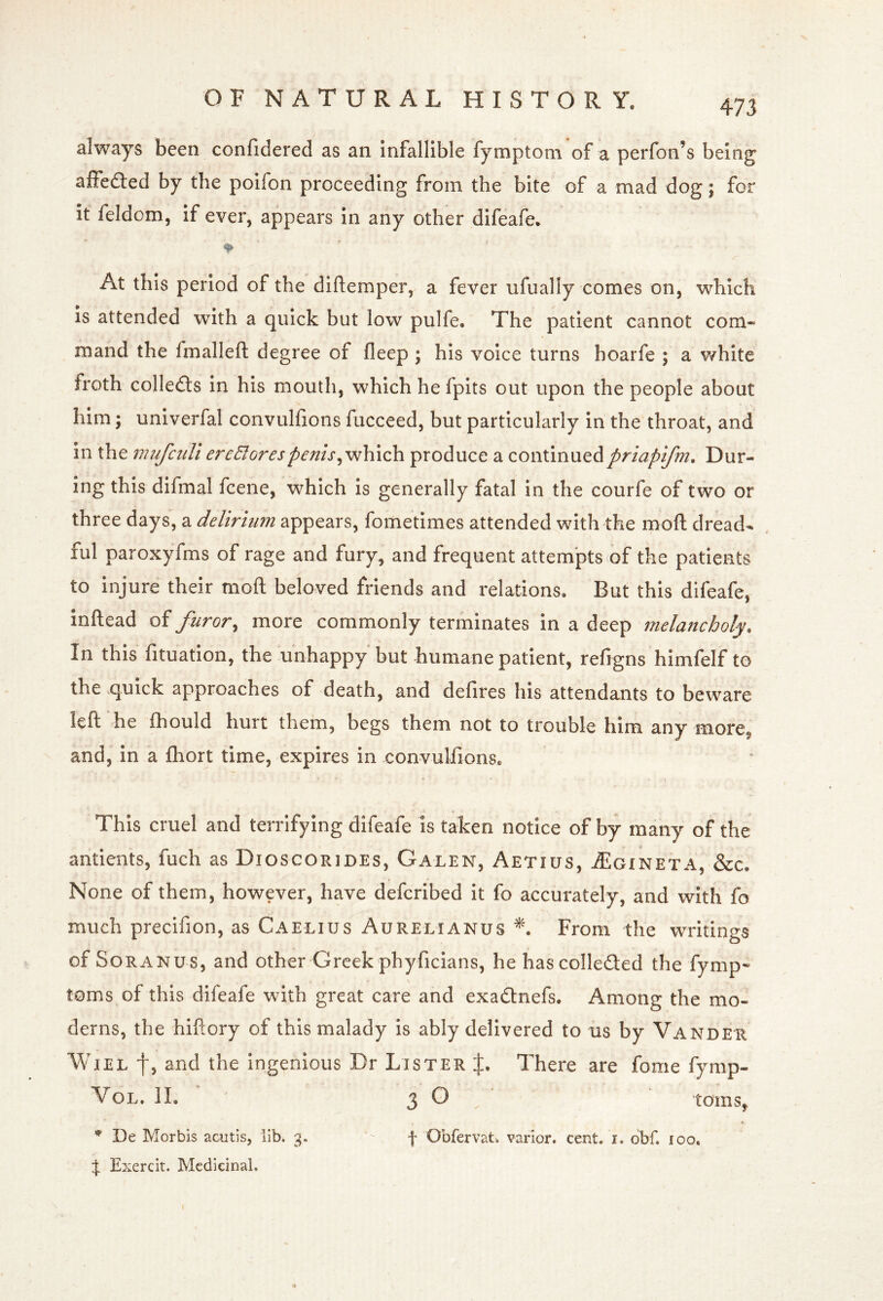 always been confidered as an Infallible fymptoni of a perfon’s being affefted by the poifon proceeding from the bite of a mad dog; for it feldom, If ever, appears In any other difeafe. At this period of the diftemper, a fever ufually comes on, which is attended with a quick but low pulfe. The patient cannot com- mand the fmalleft degree of fleep ; his voice turns hoarfe ; a white froth colledts in his mouth, which he fpits out upon the people about him; univerfal convulfions fucceed, but particularly in the throat, and in the mufciiUe7''cBorespenisproduce a continuedpriapijm. Dur- ing this dlfmal fcene, which is generally fatal in the courfe of two or three days, a delirium appears, fometimes attended with the mofl: dread- lul paroxyfms of rage and fury, and frequent attempts of the patients to injure their moft beloved friends and relations. But this difeafe, inftead of furor^ more commonly terminates in a deep melancholy. In this fituation, the unhappy but humane patient, refigns himfelf to the quick approaches of death, and defires his attendants to beware left he fhould hurt them, begs them not to trouble him any more, and, in a fhort time, expires in convulfions. This cruel and terrifying difeafe is taken notice of by many of the antients, fuch as Dioscorides, Galen, Aetius, ^Egineta, &c. None of them, however, have defcribed it fo accurately, and with fo much precifion, as Caelius Aurelianus From the writings of SoRANUs, and other Greek phyficians, he hascolleded the fyrnp- s toms of this difeafe with great care and exadnefs. Among the mo- derns, the hiftory of this malady is ably delivered to us by Vander WiEL f, and the ingenious Dr Lister j:. There are fome fymp- VoL. 11. 3 ^ . toms, * * De Morbls acutis, lib. 3. f Obfervat. varior. cent. i. dbf. 100. J Exercit. Medicinal.