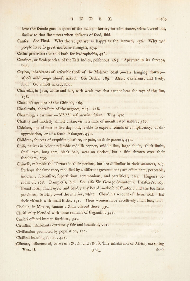 love the female goes in quell of the male ;—her cry for admittance, when barred out, limilar to that Ihe utters when dehrous of food, ibid. Caufes. See Final. Why the vulgar are as happy as the learned, 456. Why mad people have fo great mufcular llrength, 474. Celfus prefcribes the cold bath for hydrophobia, 478. Ccntipes, or Scolapendra, of the Eall Indies, poifonous, 463. Aperture in its forceps, ibid. Ceylon, inhabitants of, refemble thofe of the Malabar coall;—ears hanging down;-—* afpecft mild ;—go almoll naked. See Bedas, 189. Alert, dexterous, and lively, ibid. Go almoft naked, ibid. Chacrelas, in Java, white and fair, with weak eyes that cannot bear the rays of the fun, 178. Chardin’s account of the Chinefe, i6g. Charlevoix, characters of the negroes, 217—218. Charming, a carmine.—Nihil hie nifi carmina defunt. Virg. 470. Challity and modelly almoll unknown in a Hate of uncultivated nature, 320. Chicken, one of four or live days old, is able to exprefs founds of complacency, of dif- approbation, or of a fenfe of danger, 430. Children, fources of exquilite pleafure, or pain, to their parents, 454. Chili, natives in colour refemble reddilh copper, middle lize, large chehs, thick limbs, fmall eyes, long ears, black hair, wear no clothes, but a Ikin thrown over their fhoulders, 239. Chinefe, refemble the Tartars in their perfons, but are dillimllar in their manners, 167. Perhaps the fame race, modified by a different government; are effeminate, peaceable, indolent, fubmiflive, fuperllitious, ceremonious, and parafitical, 167. Hugon’s ac- count of, 168. Dampier’s, ibid. See alfo Sir George Staunton’s. Palafoxe’s, i6g. Broad faces, fmall eyes, and hardly any beard ;—thofe of Canton, and the fouthern provinces, fwarthy ;—of the interior, white. Chardin’s account of them, ibid. Eat their vifluals with fmall flicks, 171. Their women have exceflively fmall feet, ibid. Cholula, in Mexico, human vidlims offered there, 330. Chriftianity blended with fome remains of Paganifm, 348. Cimbri offered human facrifices, 327. Circaffia, inhabitants extremely fair and beautiful, 201. Civilization promoted by population, 232. Claflical learning abufed, 448. Climate, influence of, between 18°. N. and iS^.S. The inhabitants of Africa, excepting VoL. IT. 3 0.^ thofe