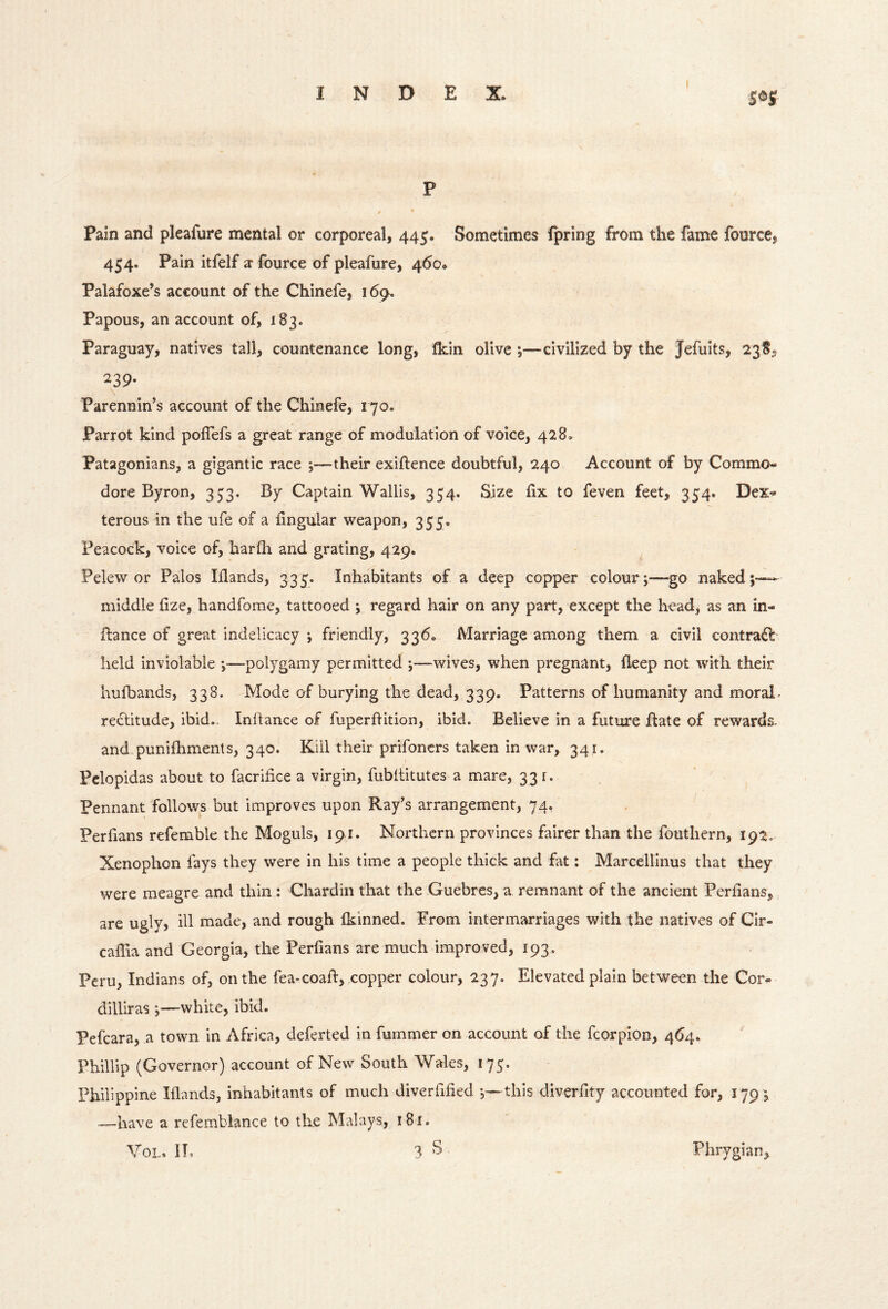 SOS P Pain and pleafure mental or corporeal, 445. Sometimes fpring from the fame fource, 454. Pain itfelf ^ fource of pleafure, 460* Palafoxe’s account of the Chinefe, 169. Papous, an account of, 183. Paraguay, natives tall, countenance long, Ikin olive ;—civilized by the Jefuits, 238, 239* Parennin’s account of the Chinefe, 170. Parrot kind poflefs a great range of modulation of voice, 428. Patagonians, a gigantic race ;—their exiftence doubtful, 240 Account of by Commo- dore Byron, 353. By Captain Wallis, 354. Size fix to feven feet, 354. Dex- terous in the ufe of a lingular weapon, 355, Peacock, voice of, harfh and grating, 429. Pelew or Palos Iflands, 333. Inhabitants of a deep copper colour;—go naked;— middle fize, handforae, tattooed ; regard hair on any part, except the head, as an in- fbance of great indelicacy ; friendly, 336, Marriage among them a civil contrail held inviolable —polygamy permitted ;—wives, when pregnant, fleep not with their hufbands, 338. Mode of burying the dead, 339. Patterns of humanity and moral- rectitude, ibid., Inflance of fuperflition, ibid. Believe in a future ftate of rewards- and.punifhments, 340. Kill their prifoncrs taken in war, 341. Pclopidas about to facrifice a virgin, fubltitutes a mare, 331. Pennant follows but improves upon Ray’s arrangement, 74^ Perfians refemble the Moguls, 191. Northern provinces fairer than the fouthern, 192. Xenophon fays they were in his time a people thick and fat; Marcellinus that they were meagre and thin : Chardin that the Guebres, a remnant of the ancient Periians, are ugly, ill made, and rough fkinned. From intermarriages with the natives of Cir- caffia and Georgia, the Perfians are much improved, 193. Peru, Indians of, on the fea-coafl:, copper colour, 237. Elevated plain between the Cor- dilliras;—white, ibid. Pefcara, a town in Africa, deferted in fummer on account of the fcorpion, 464. Phillip (Governor) account of New South Wales, 175. Philippine Iflands, inhabitants of much diverfified this diverfity accounted for, 1791 —have a refemblance to the Malays, 181.