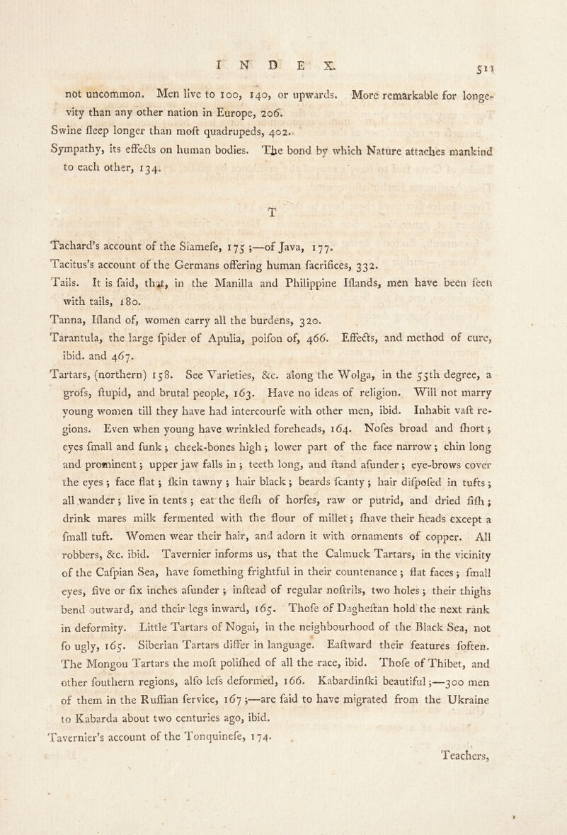 511 not uncommon. Men live to 100, 140, or upwards. More remarkable for longe« vity than any other nation in Europe, 20(5. Swine fleep longer than moft quadrupeds, 402, Sympathy, its effects on human bodies. The bond by which Nature attaches mankind to each other, 134. T Tachard’s account of the Slamefe, 173 ;~“of Java, 177. Tacitus’s account of the Germans offering human facrifices, 332. Tails. It is faid, thh:> in the Manilla and Philippine Iflands, men have been feeti with tails, 180. Tanna, Ifland of, women carry all the burdens, 320. Tarantula, the large fpider of Apulia, poifon of, 466. EfFedls, and method of cure, ibid, and 467. Tartars, (northern) 158. See Varieties, &c. along the Wolga, in the 55th degree, a grofs, flupid, and brutal people, 163. Have no ideas of religion. Will not marry young women till they have had intercourfe with other men, ibid. Inhabit vaft re- gions. Even when young have wrinkled foreheads, 164. Nofes broad and fhort 5 eyes fmall and funk; cheek-bones high ; lower part of the face narrow ; chin long and prominent; upper jaw falls in *, teeth long, and ft^nd afunder ; eye-brows cover the eyes ; face flat ; flcin tawny j hair black ; beards fcanty ; hair difpofed in tufts ; all wander; live in tents ; eat the flefli of horfes, raw or putrid, and dried fifh ; drink mares milk fermented with the flour of millet; fhave their heads except a fmall tuft. Women wear their hair, and adorn it with ornaments of copper. All robbers, &c. ibid. Tavernier informs us, that the Cal muck Tartars, in the vicinity of the Cafpian Sea, have fomething frightful in their countenance ; flat faces ; fmall eyes, flve or fix inches afunder ; inftead of regular noftrils, two holes ; their thighs bend outward, and their legs inward, 1(55. Thofe of Dagheftan hold the next rank in deformity. Little Tartars of Nogai, in the neighbourhood of the Black Sea, not fo ugly, 165. Siberian Tartars differ in language. Eaftward their features foften. The Mongou Tartars the moft polifhed of all the race, ibid. Thofe of Thibet, and other fouthern regions, alfo lefs deformed, 166. Kabardinfki beautiful ;■—300 men of them in the Ruffian fervice, 167 j—are faid to have migrated from the Ukraine to Kabarda about two centuries ago, ibid. Tavernier’s account of the Tonquinefe, 174. Teachers,