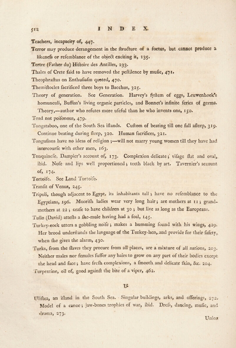 Teachers, incapacity of, 447. Terror may produce derangement in the ftru£lure of a foetus, but cannot produce a likenefs or relemblance of the objedt exciting it, 135. Tertre (Father du) Hiftoire des Antilles, 233. Thales of Crete faid to have removed the peftilence by mufic, 471. Theophraftus on Enthuhafm quoted, 470. Themiftocles facrificed three boys to Bacchus, 325. Theory of generation. See Generation. Harvey’s fyflem of eggs, Leuwenhock’^s homunculi, BulFon’s living organic particles, and Bonnet’s infinite feries of germs. Theory,—author who refutes more ufeful than he who invents one, 150. Toad not poifonoiis, 479. Tongataboo, one of the South Sea iflands. Cuftom of beating till one fall afleep, 319. Continue beating during deep, 320. Human facrifices, 321. Tongufians have no ideas of religion ;—will not marry young women till they have had intereourfe with other men, 163. Tonquinefe, Dampier’s account of, 173. Complexion delicatevifage flat and oval,, ibid. Nofe and lips well proportioned j teeth black by art. Tavernier’s account of, 174. Tortoife. See Land Tortoife. Tranfit of Venus, 245. Tripoli, though adjacent to Egypt, its inhabitants tall 5 have no refemblance to the Egyptians, 196. Moorifh ladies wear very long hair; are mothers at 11 ; grand- mothers at 22 ceafe to have children at 30 j but live as long as the Europeans. Tullo (David) attefts a fke-mule having had a foal, 145. Turkey-eock utters a gobbling noife j makes a humming found with his wings, 429. Her brood underftands the language of the Turkey-hen,, and provide for their fafety, when fhe gives the alarm, 430. Turks, from the flaves they procure from all places, are a mixture of all nations, 203, Neither males nor females fufFer any hairs to grow on any part of their bodies except the head and face; have frefh complexions, a fmooth and delicate fkin, &c. 204. Cl Turpentine, oil of, good againft the bite of a viper, 462. Uliflea, an ifland in the South Sea. • Singular buildings, arks, and offerings, 272. Model of a canoe jaw-bones trophies of war, ibid. Drefs, dancing, mufic, and drama, 273. Union