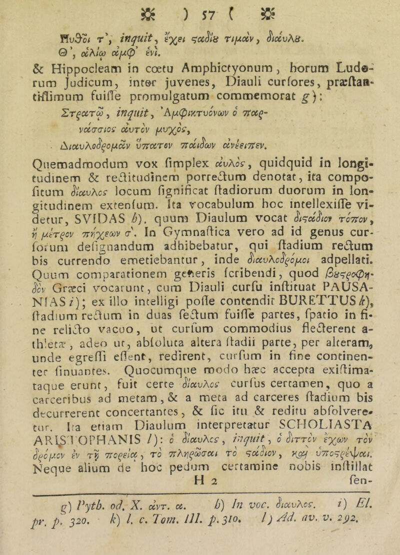 » ) 57 ( » FfuS-ci r\ inquit, nyciv y JWuAa. 0 dcAIm oifxCp ev). & Hippocleam in coetu Amphictyonum, horum Lud©- rum Judicum, inter juvenes, Diauli curfores, prarftan- tiilimum fu i fle promulgatum commemorat g-): Et^cctm , inquit, 'AytpMTvowv 6 troc^- vctcraioi' ccvtcv ywypSy ■ iSiccvAofipofJi&v v7Fcctov 7ioci$oo)/ uvht7fsv. Quemadmodum vox fimplex dvAos y quidquid in longi- tudinem & rectitudinem porrectum denotat, ita compo- fitum SlocvAcs locum fignificat Radiorum duorum in lon- gitudinem extenlum. Ita vocabulum hoc lntellexifle vi- detur, SV1DAS b). quum Diaulum vocat rcW, Yj yir^ov nrixeoov a\ In Gymnaftica vero ad id genus cur- foium dedignandum adhibebatur, qui Radium rectum bis currendo emetiebantur, inde hctvAcfyoyot adpellati. Quum comparationem gctieris fcribendi, quod QusfoQif Jov Grreci vocarunt, cura Diauli curfu inflituat PAUSA- NIAS/'); exilio intelligi polle contcndir BURETTUS/r), Radium reAum in duas feTum fuifle partes, fpatio in fi- ne relicto vacuo, ut curfum commodius flecterent a- th! etrr , adeo ur, abloluta altera Radii parte, per alteram, unde egrefll edent, redirent, curfum in fine continen- ter Rnuantes. Quocumque modo hrec accepta exidima- taque erunt, fuit certe ftuvApe curtus certamen, quo a carceribus ad metam, & a meta ad carceres Radium bis decurrerent concertantes, & fic itu & reditu abfolvere» tur. Ita etiam Diaulum interpretatur SCHOLIASTA ARISTOPHANIS /): c SlocuAcs', inquit, o Hittcv rov Lcycv iv Ty 7Togelcc-, ro 7rAn^waoti ro qcAiov, v7ro^txpcc/. Neque alium de hoc pedum certamine nobis inRillat H 2 fen- g) Vytb. od. X. dvT. oc. b) In voc. <Wt»Aes*. i) EI.