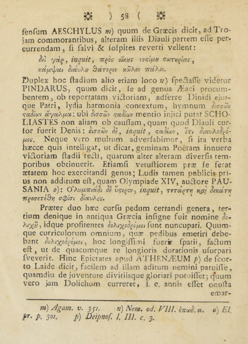 » ) 5* ( » fenfum AESCHYLUS at) quum de Graecis dicit, ad Tro- jam commorantibus, alteram illis Diauli partem e fle per- currendam , fi falvi & folpites reverti vellent: oe) yctq, inquit, 7rqos oUhs voqlfxn goot^Iccs , y.ocjuxpcct StccvX# SccTeqov kwAov 7idKiv,. Duplex hoc ftadium alio etiam loco n) fpedafle videtur PINDARUS, quum dicit, le ad genua Ardci procum- bentem, ob reportatam victoriam, adferre Dinidi ejus- que Patri, lydia harmonia contextum, hymnum hoaZv qc&fiioov uyccXfxoi’, ubi JWiA qu^lcuv mentio injici putat SCHO- LIASTES non aliam ob caudam, quam quod Diauli cur- ior fuerit Denis: dW&v , inquit, qoddoov, cV; dccvXo^c- fjics. Neque vero multum adverfabimur, fi ita verba hascce quis intelligat, ut dicar, geminam Poetam innuere vidoriam ftadii redi, quarum alter alteram diverfis tem- poribus obtinuerit. Etiamfi vetufliorem prre fe ferat aetatem hoc exercitandi genus; Ludis tamen poblicis pri- us non addstura eft,quam Olympiade XIV, audore PAU- SANIA o)\ 0’AvfA7ncc$t de vqeqov, inquit, TfToc^rrj J!sy.drrj 7t(j(XT£T£§Y] Gtpldl $lOCvXo'S. Praeter duo haec curfu pedum certandi genera , ter- tium denique in antiqua Grrecia infigne fuit nomine <Je- A/%£, idque profitentes $cXi%c$gc/uci funt nuncupati. Quuno- que curriculorum omnium, quae pedibus emetiri debe- bant fioXtxcfyofxct., hoc longifllmi fuerit fpatii, fadum eft , ut de quacumque re longioris durationis ufurpari fveverit. Hinc Epicrates apud ATHF.NiEUM p) de fcor- to Laide dicit, facilem ad illam aditum nemini patuifle, quamdiu de juventute divitiisque gloriari potuiflet; quum vero >am Dolichum curreret, i. e. annis eflet onufla emar- m) Agam. v. 351. 71) Nem. od. FUL iW. a. 0) EI\ P* P> 301. p) Deipnof. I, Ul. c. 3,