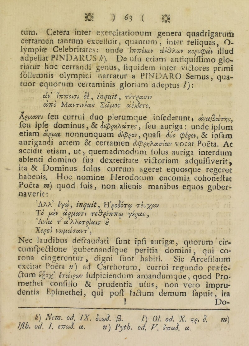 tura. Cetera inter exercitationum genera quadrigarum certamen tantum exceiiuit, quantum, inter reliquas, O- lympia? Celebritates: unde i7T7ihoo\> deShoov xcgvCpocv illud adpellar PINDARUS k). De ufu etiam antiquiflimo glo- riatur hoc certandi genus, iiquidem inter vigores primi follemnis olympici narratur a PINDARO Semus, qua- tuor equorum certaminis gloriam adeptus /): «V ct7r7ro«n Se, inquit, rer^ocaiv ceno Mea'TiVeccs Edtjuos’ oie (Sere. A^ccti feu currui duo plerumque infoderunt, ocvu&ccrw, feu ipfe dominus, & , feu auriga: unde ipfum etiam u^/uot nonnunquam Si(p^ov, quafi Suo (peqov, & ipfam aurigandi artem & certamen SipftiKotaluv vocat Poeta. At accidit etiam, ut, quemadmodum lolus auriga interdum abfonti domino fua dexteritate victoriam adquifiverit * ita & Dominus folus currum ageret equosque regeret habenis. Hoc nomine Herodotum encomia cohonefoat Poeta m) quod fuis, non alienis manibus equos guber- naverit: AAA eyd>, inquit, HcgoSora -reu^oev To /uev ulceri TeS(jl7i7ra) yeqocs, Avloc T oiXXoTQlQllS & Xe(^dl voo/ucctocvt\ Nec laudibus defraudaci funt ipfi auriga, quorum cir- ciimfpeftione gubernandique peritia domini, qui co- rona cingerentur, digni funt habiti. Sic Arcefilaum excitat Poeta n) ad Carrhotum, currui regundo prafe- ctum irc&tgo:v fufpiciendum amandumque, quod PrO' methei confilio & prudentia u(us, non vero impru- dentia Epimethei, qui pofl factum demum fapuit, ita I Do- k) Nem. od. IX. SvooS. /3. /) 01. od. X. S. ni)