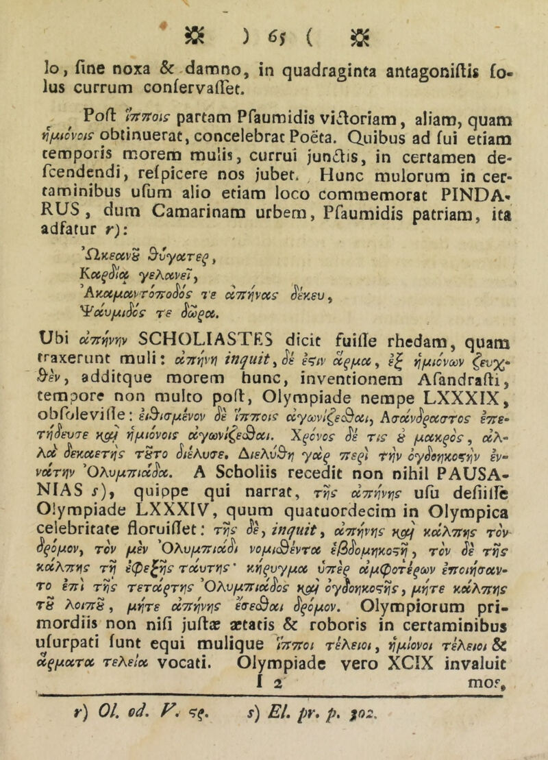 « ) 6, ( $ lo, fine noxa & damno, in quadraginta antagonifiis fo« lus currum confervafiet. Poli: ri7t7tois partam Pfaumidis vi^loriam, aliam, quam jfAMois obtinuerat, concelebrat Poeta. Quibus ad fui etiam temporis morem mulis, currui jun£lis, in certamen de- fcendendi, refpicere nos jubet. Hunc mulorum in cer- taminibus ufum alio etiam loco commemorat PINDA- RUS, dum Camarinam urbem, Pfaumidis patriam, ita adfatur r): ’£Lk€cc\ ^ Svyocreq, Kccqoicc yeKccvslf AKXfXXX T 077000S Te CCTtTjVXS dk'K6V , ^OCVJUtdcS re dtogOC. Ubi dvnvtp SCHOLIASTES dicit fuille rhedam, quam traxerunt muli! X7fyvyi inquit, de tV/v ccq/jtcc, y/utcvoov &ev, additque morem hunc, inventionem Afandrafti, tempore non multo poli, Olympiade nempe LXXXIX, obfolevi(le: g/9Krfjtevov oe Hisitois ccyoovl&c&otty Aaocvdqocvros k7te- rydkvje Y&j YjfMovois ccycoMt^e&cu. Xqcvos dk TiS 8 fXCCKgOS, ccA- Aoe OeKccerqs rSro dtkAucre. AisAv&rj yccq 71 e p) rtjv oydorjKozyv |y- vocrriv 'QAvfxmcccfoc. A Scboliis recedit non nihil PAUSA- NIAS s), quippe qui narrat, rtjs ccmys ufu defiille Olympiade LXXXIV, quum quatuordecim in Olympica celebritate floruifiet: rys de, inquit, cciryvys x&j v.ocAirys rov oqo/AOVy rov fxev 'OAu/u7rtocdt vo/Ui<Bevrcc e/3do/uynory, rov de rys v.ccA7tys ry eCDetys rccvrys' tiYipuyucc V7rep oiuCboTfflvv frroiraecv- vts /\omts, fjLrjre cc7tY\vys eaeojxt oqcfxov. uiympiorum pri- mordiis non nifi juftae aetatis & roboris in certaminibus ufurpati funt equi mulique /tttto/ re Asm, jfyu lovot reAetotSc ufpocroc reAeloc vocati. Olympiade vero XCIX invaluit I 2 mo.%