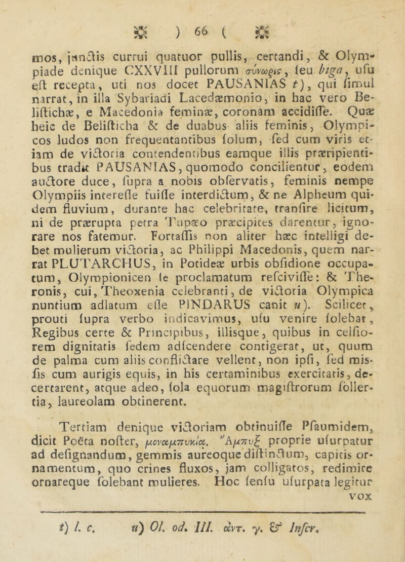 mos, jtincis currui quatuor pullis, certandi, & Olym- piade denique CXXVHI pullorum avvaps > (eu biga, ufu efl recepta, uti nos docet PAUSANIAS f), qui fimul narrat, in illa Sybariadi Lacedsemonio, in hac vero Be- liftichse, e Macedonia femina?, coronam aecidifle. Qute heic de Belifticba & de duabus aliis feminis, Olympi- cos ludos non frequentantibus foium, fed cum viris et- iam de viatoria contendentibus eamque illis praeripienti- bus tradtt PAUSANIAS, quomodo concilientur, eodem auctore duce, fupra a nobis obfervatis, feminis nempe Olympiis interefle fuifle interdictum, & ne Alpheum qui- dem fluvium, durante hac celebritate, tranfire licitum, ni de praerupta petra Tupso praecipites darentur, igno- rare nos fatemur. Fortaflis non aliter haec intelligi de- bet mulierum victoria, 3C Philippi Macedonis, quem nar- rat PLUTARCHUS, in Potidete urbis obfidione occupa- tum, Olympionicen le proclamatum refeivifle: & The- ronis, cui, Theoxenia celebranti, de viatoria Olympica nuntium adlatum die PINDARUS canit «). Scilicet, prouti lupra verbo indicavimus, ufu venire (olebat. Regibus certe & Principibus, iilisque, quibus in celflo- rem dignitatis fedem ad(cendere contigerat, ut, quum de palma cum aliis conflictare vellent, non ipfi, fed mis- fis cum aurigis equis, in his certaminibus exercitatis, de- certarent, atque adeo, (ola equorum magiftrorum (olier- tia, laureolam obtinerent. Tertiam denique victoriam obtinuifle Pfaumidem, dicit Po€ta noder, ''A/u^v^ proprie ufurpatur ad defignandum, gemmis aureoque dillinflum, capitis or- namentum, quo crines fluxos, jam colligatos, redimire ornareque folebant mulieres. Hoc (en(u uiurpata legitur vox t) L c. «) Oh ocL III, uvr. y. £r Infer*