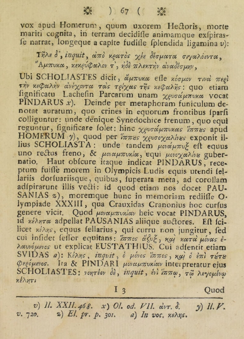 » ) «7 ( $ € vox apud Homerum, quum uxorem Hectoris, morte mariti cognita, in terram decidifle animamque exfpiras- fe narrac, longequc a capite fudille fplendida ligamina v)\ TtjAs $ , inquit, «Vc k^cctcs x*£ ^faf/otru aiyocAos\>Tcc, AfCmvXCC , xeXqvtyoiXoV Tj J^dg TTAfKTJjV UVX^S(TfAi]V, Ubi SCHOLIASTES dicit, <2^*« etfe xoafjiov rivet megt ryv xetyccAviv dve%ovT°c rds rvjs xe(pcc?\ijs: quo etiam fignificatu Lachefin Parcarum unam xgvaccfjtmvxu vocat PINDARUS x). Deinde per metaphoram funiculum de- notat auratum, quo crines in equorum frontibus Iparfi colliguntur: unde denique Synedochice frenum, quo equi reguntur, fignificare folet: hinc x^vcrc^lu7JviiciS' 'famas apud HOMERUM 5/), quod per famas xgvcroxahivas exponit il- lius SCHOLIASTA : unde tandem /tcvccfjimv£ eft equus uno re&us freno, & /Jcux/umvxIoC) equi yucvc%«Kha guber- natio. Haut obfcure itaque indicat PINDARUS, rece- ptum fuifle morem in Olympicis Ludis equis utendi fel- lariis dorfuariisque, quibus, fuperata meta, ad corollam adfpirarunt illis vedi: id quod etiam nos docet PAU- SANIAS z), moremque hunc in memoriam rediide O* lympiade XXXIII, qua Crauxidas Cranonius hoc curfns genere vicit. Quod /ucvc<y.mvx!uv heic vocat PINDARUS, id yJhrjru adpellat PAUSANIAS aliique audores. Eft fci- licet xeAns, equus fellarius, qui curru non jungitur, fed cui infidet fellor equitans: fames , y&j kcctcc yevees §- Aocwofxevos ut explicat EUSTATHIUS: Cui adfentit etiam SV1DAS a): KtXrjs, inquit, 0 yoves fames, x&j 0 imi rara (ps^oysvos. Ifa & PINDARI fAcvufj.mvx.iccv intei pretatur ejus SCHOLI ASTES: votjrew Je, inquit, in fama, x<5> Asyoy.eva xihyjTi I 3 Quod v) Jl. XXII. 468. x) 0/. /7/. «Vr. I y) 11. V.