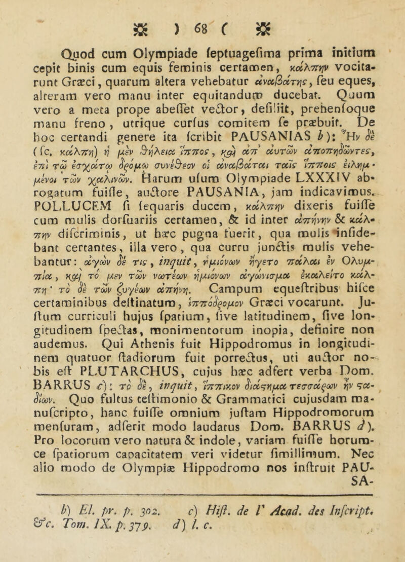 $ ) «8 ( & Quod cum Olympiade feptuagefima prima initium cepit binis cum equis feminis certamen, vocita- runt Graeci, quarum altera vehebatur dvcc&ctTiis > feu eques, alteram vero manu inter equitandum ducebat. Quum vero a meta prope abefiet ve&or, defiliit, prehenfoque manu freno , utrique curfus comitem fe praebuit.^ De hoc certandi genere ita fcribit PAUSANIAS b)\ ’Hv de ( fc. YM\7tv\) ti fdsv S^Ae/ec 'hnros, dn dvroov d7to7iY\^oo)iTest t7i\ tm sa^droo ^ofxcti aws&eov ol dv<%@drcti rotis 'Ititcois eiAv/uf fjiivoi ‘roov %«A/v<£v. Harunn ufum Olympiade LXXXIV ab- rogatum fuifle, ausiore PAUSANIA, jam indicavimus. POLLUCF.M fi lequaris ducem, xdA7tv\\> dixeris fuifle cum mulis dorfuariis certamen, & id inter oItt^vvjv & jc«A- 7tw difcriminis, ut harc pugna fuerit, qua mulis infide- bant certantes, illa vero, qua curru jun£lis mulis vehe- bantur: dydv os ris, inquit, r/uiovacv r\ysro 7rocAcu sv OAu^u- Tilot, ro /usv roov voorsoov rtpuovuv dyoovurfxot sxotAslro xotA- 7tv\ ’ ro de toov £vysoov d-nr\vv\. Campum cqueftribus hilce certaminibus ddtinatum, \7i7to^o\xo\ Grxci vocarunt. Ju- fturn curriculi hujus fpatium, live latitudinem, five lon- gitudinem fpeclas, monimentorum inopia, definire non audemus. Qui Athenis fuit Hippodromus in longitudi- nem quatuor Radiorum fuit porrecfus, uti auftor no- bis efi: PLUTARCHUS, cujus haec adfert verba Dom. BARRUS c][ ro de, inquit, 'hnuvtov HidsrifAotreo-adqMV rjv ^ce- dW Quo fultus teltimonio & Grammatici cujusdam roa- nufcripto, hanc fuifle omnium juftam Hippodromorum menfuram, adferit modo laudatus Dom. BARRUS d). Pro locorum vero natura & indole, variam fuifle horum- ce fpatiorum caoacitatem veri videtur fimillimum. Nec alio modo de Olympiae Hippodromo nos inftruit PAU- SA- b) EI. pr. p. 302. c) Hifl. de V Acad. des Infeript. &c. Tom. IX, p. 379. d) l. c.