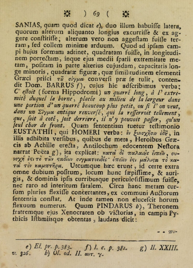 « ) 69 ( $ SANIAS, quam quod dicat e\ duo illum habuifle latera» quorum alterum aliquanto longius excurrifie & ex ag- gere confiitifie, alterum vero non aggefiam fuifie ter- ram , fed collem minime arduum. Quod ad ipfam cam- pi hujus formam adtinet, quadratam fuifle, in longitudi- nem porrectam, inque ejus medii fpatii extremitate me- tam, pofitam in parte alterius cujusdam, capacitatis lon- ge minoris, quadrata; figurae, quas limilitudinem elementi Grasci prifci rS alyy.cc converfii prae le tulit, conten- dit Dom. BARRUS / ), cujus hic adfcribimus verba; C' efloit (forma Hippodromi) un quarre long, d P extre- mite duquel la horne, placee au milieu de lalargeur dans une portion d* un quarre beaucoup plus petit, ou Ji P on veut, dans un 27yycc antique renverfc, qui la rejjerroit teli ement, que, foit d cote, Joit der r i er e, il n’y pouvoit pajjer, quun /eul cbar de front. Quam fententiam tuetur teftimonio EUSTATHII, qui HOMERI verba r eV pvvcyjiaiv in illis adhibita verfibus ,, quibus de meta , Heroibus Grae- cis ab Achille erefta, Antilochum edocentem Neftora narrat Poeta g)? ita explicat: v.ccru TraAouds bneh ^ au- ro Twv alyyocvcei^ls ’ c?tc7cv yocAi^cc tc xct~ rcc rcv Kuyarr^cc, Utcumque hasc erunt, id cerre extra omne dubium pofitum, locum hunc faspifiime, & auri- gis, & dominis ipfis curribusque periculofiflimum fuifle, nec raro ad interitum fatalem. Circa hanc metam cur- fum pluries flexifle concertantes, ex communi Audorum fententia confiat. At inde tamen non elucefcit horum flexuum numerus. Quum PINDARUS £), Theronem fratremque eius Xenocraten ob victorias, in campis Py- thicis Ifihmiisque obtentas, laudans dicit: - - 57U- e) Et. tr. p3S3. f) /. c. p. 3s>. g) 11. XXI1L