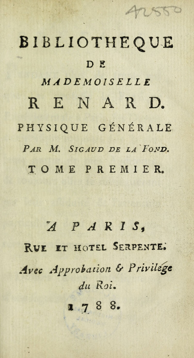 BIBLIOTHEQUE D E MADEMOISELLE RENARD. PHYSIQUE GÉNÉRALE Par M. Sic AUD de la Fond. TOME PREMIER, P A R 1 Si Rve et HOTEL Serpente; Avec Approhaciott & Privilège du Roi. 1788.