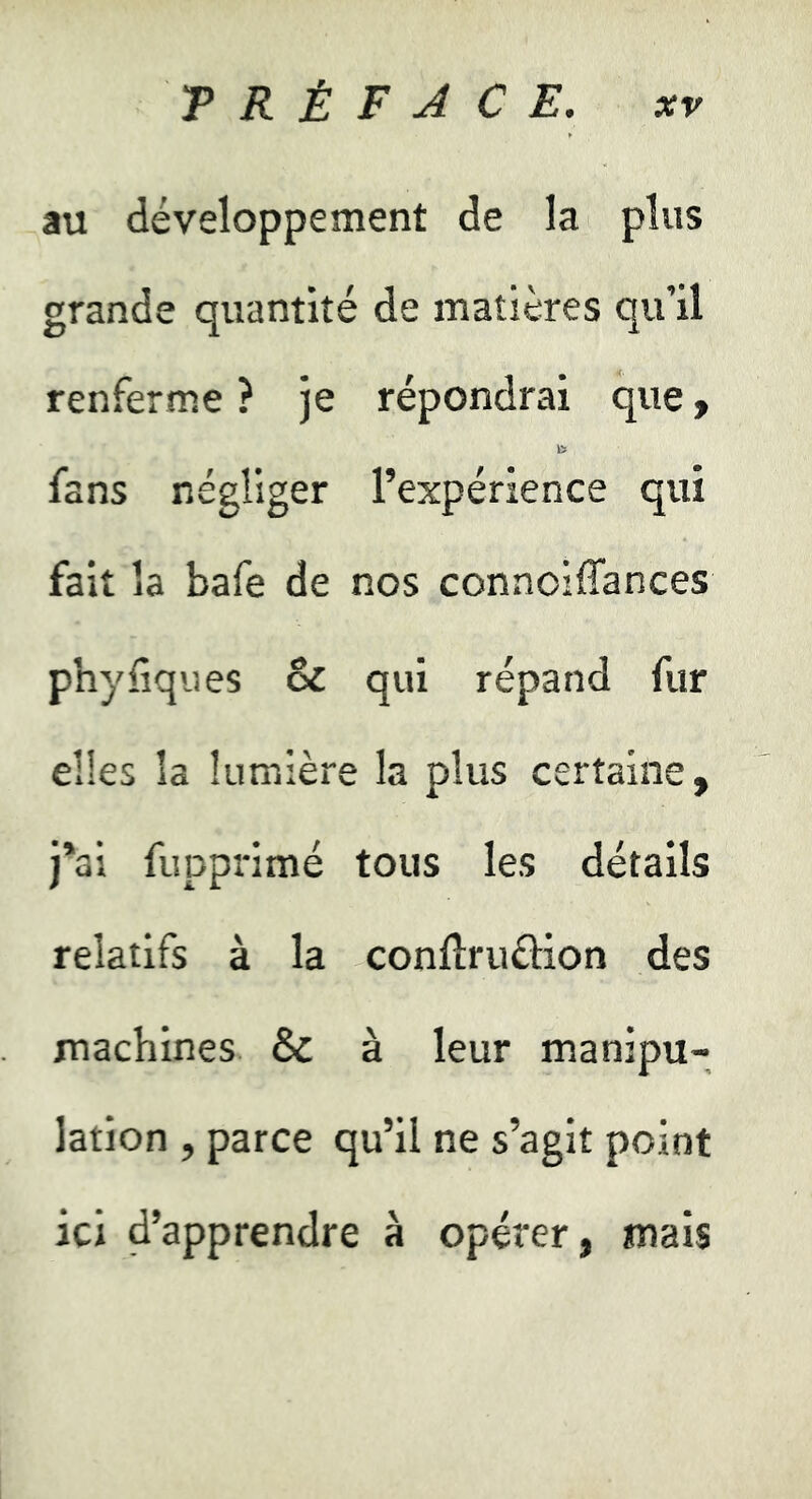 au développement de la plus grande quantité de matières qu’il renferme ? je répondrai que y fans négliger l’expérience qui fait la bafe de nos connoiffances phyliqiies & qui répand fur elles la lumière la plus certaine, j*ai fupprimé tous les détails relatifs à la confïruûion des machines & à leur manipu- lation , parce qu’il ne s’agit point ici d’apprendre à opérer, mais