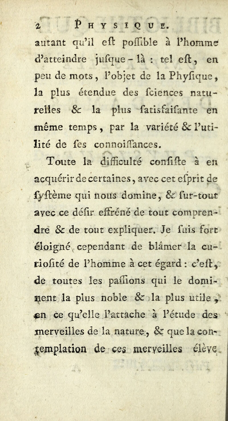 autant qu’il eft polÏÏble à Pliomme d’atteindre jufque-là : tel eft, en peu de mots , l’objet de la Phyfique, la plus étendue des fcienccs natu- relles &: la plus fatisfaifante en même temps, par la variété & l’uti- lité de fes connoilTances. Toute la difficulté confifte à en acquérir de certaines, avec cet efprit de fyftème qui nous domine, & fur-tout avec ce déiir effréné de tout compren- dre & de tout expliquer. Je fuis fort éloigné, cependant de blâmer la cu- ra ofité de l’homme à cet égard : c’eft^ de toutes les paüions qui le domî- îjient la plus noble & la plus utile , ce qu’elle l’attache à l’étude des merveilles de la nature, & que la con- lemplation de ces meryeilles élève.