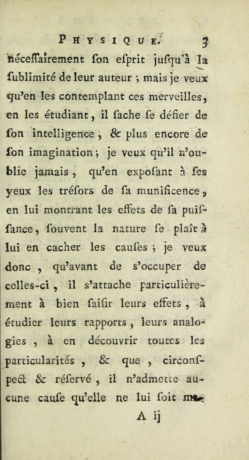 P Et Y s i Q Ü e; 5 tieceflaîrement fon efprît jufqu’â la fubliîîiité de leur auteur ; mais je veux qu’en les contemplant ces merveilles 5 en les étudiant, il lâche lé défier de Ton intelligence , & plus encore de fon imagination*, je veux qu’il n’oii- fclie jamais , qu’en expolant à fes yeux les tréfors de fa munificence 31 en lui montrant les effets de fa puif- fance, fouvent la nature fe plaît à lui en cacher les caulés j je veux donc , qu’avant de s’occuper de celles-ci, il s’attache particulière- ment à bien faifir leurs effets , à étudier leurs rapports , leurs analo- gies , à en découvrir toutes les particularités , & que , circonf- ped & réfervé , il n’admette au- cune caufe qu’elle ne lui foit mfcç A ij