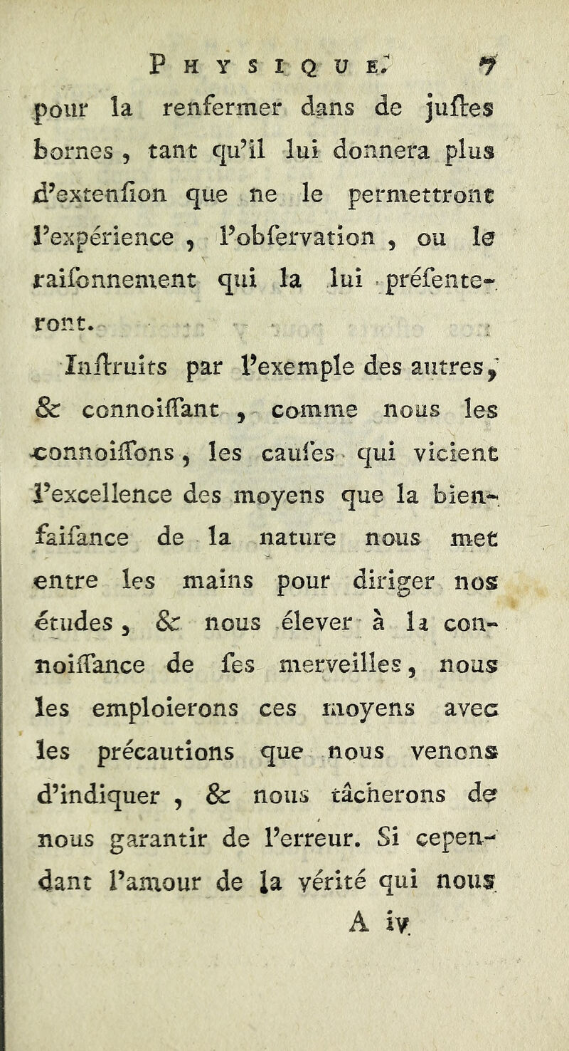 pour la renfermer dans de juftes bornes , tant qu’il lui donnera plus d’extenlion que ne le permettront l’expérience , l’obfervation , ou le jraifonnement qui la lui préfente- ront. Inilruîts par Pexemple des autres,' & connoilTant , comme nous les JConnoiiTons, les caufes qui vicient l’excellence des moyens que la bien-, faifance de la nature nous met entre les mains pour diriger nos etudes, & nous élever à la con- îioifTance de fes merveilles, nous les emploierons ces moyens avec les précautions que nous venons d’indiquer , & nous tâcherons dçf nous garantir de l’erreur. Si cepen- dant l’amour de la vérité qui nous