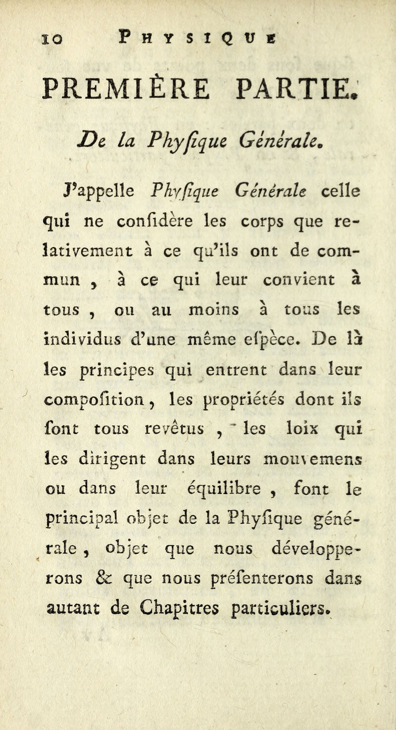 PREMIÈRE PARTIE. D& la Phyfîque Générale. Pappelle Phyjîqüe Générale celle qui ne confidère les corps que re- lativ^ement à ce qu’ils ont de com- mun , à ce qui leur convient à tous , ou au moins à tous les individus d’une même eljpèce. De I3 les principes qui entrent dans leur compofition, les propriétés dont ils font tous revêtus , ^ les loix qui les dirigent dans leurs moiivemens ou dans leur équilibre , font le principal objet de la Phyfique géné- rale , objet que nous développe- rons & que nous préfenterons dans autant de Chapitres particuliers.