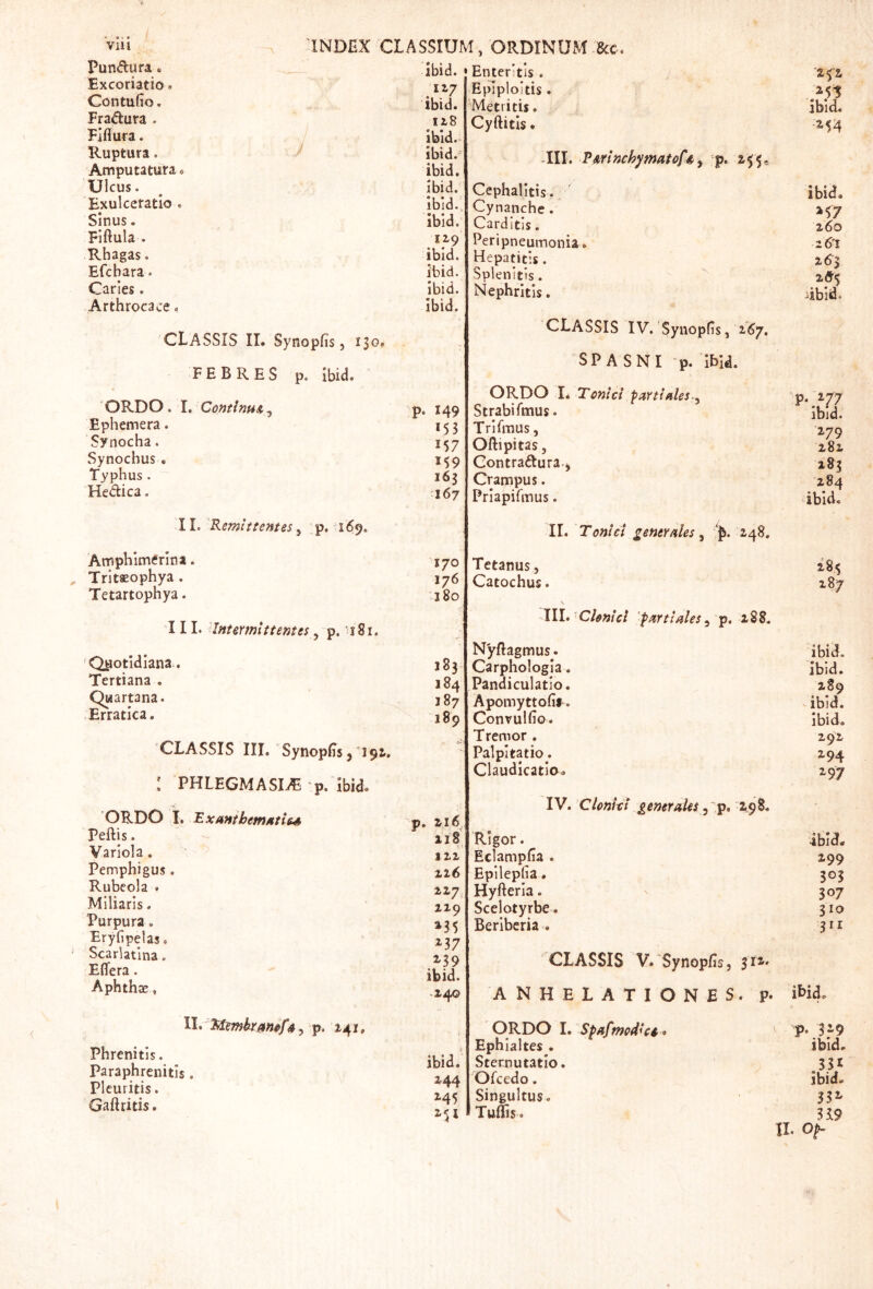 ViU Pundura« Excoriatio» Contufio. Fradura . Fjflura. Ruptura. Amputatura Ulcus. Exulceratio . Sinus. Fiftula . Rhagas. Efcbara. Caries. Arthrocace. 'INDEX CLASSIUM, ORDINUM 8cc. ibid. Enteritis . Epiploitis . 'Metritis, / classis II. Synopfis 5 130. FEBRES p. Ibid. 'ORDO .1. ContlnuA^ Ephemera. Synocha. Synocbus. Typhus. Hedica. 11. 'Remittentes, p. 169. Airiphlmtfrlna Tritaeophya . Tetartophya. 111. Intermittentes, p. '181. 'Quotidiana. Tertiana . Quartana. Erratica. CLASSIS III. SynopEs 5 192.. : PHLEGMASIi^ p. Ibido ORDO I. 'Exmihemftties Peftis. Variola. Pemphigus. Rubeola . Miliaris. Purpura. Eryfipelas. Scarlatina. Effera. Aphthae, 4^ p. 141, Phrenitis. Paraphrenitis Pleuritis. Gaftritis. ibid. 118 Ibid.. ibid.' ibid. Ibid. Ibid.. ibid. 119 ibid. ibid. Ibid. Ibid. P- 149 153 157 M9 165 167 170 176 180 183 184 187 189 . zi6 118 tzi 126 217, 219 »35 »37 »39 ibid. .240 ibid. »44 »45 »H Cyftitis. TII. TArinchymatoftty p. 255, Cephalitis. Cynanche. Carditis. Peripneumonia. Hepatitis. Splenitis. Nephritis. CLASSIS IV. Synopfis, 267, SP A SNI -p. Ibid. ORDO I* Tcnici partiales-^ Strabifmus. Trl Titius , Oftipitas, Gontradura.j Crampus. Priapifmus. II. Tonlct gener/iles y 248. Tetanus, Catochus. Chnlcl 'purtUlesy 288. Nyffagmus. Carphologia. Pandiculatio. Apomyttofif. Convulfio. Tremor . Palpitatio. Claudicatio. a fi »51 ibid. ■»54 ibid. »57 260 261 263 2drf iibid. 'P* »77 ibid. »79 282 %%x 284 ibid. 287 ibid. ibid. 289 ibid. ibid. Z92 »94 »97 'ibid. »99 305 307 310 311 IV. Clonkt generales y ig, 2^ Rigor. Eclampfia . Epllepfia. Hyfteria. Scelotyrbe. Berlbcria . CLASSIS V. Synopfis, 31»' ANHELATIONES, p. iHd. ORDO 1. Spafmcdki * p* 379 Ephialtes. ibid. Sternutatio. 331 Ofcedo. ibid. Singultus. 33» Tuffis. 339