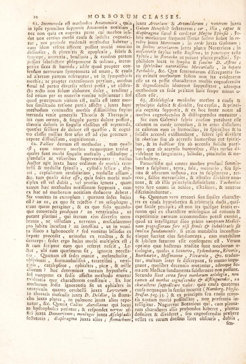 MORBORUM CLASSES. 6i. Inccmmoi^i ef} methodus Anatomica , quia in iplis tyronibus fupponit Anatomi:^ notitiam , nec non quia ex cognita parte _ cui morbos inH- det non certius morbi caufa & indoles cognofci- tur , nec proinde medendi methodus habetur , cum idem vifcus atheere poffint morbi omnino diflimiles , & phrenhis & apoplexia , febris & iyncope, anorexia, boulimia , & eandem partem polunt labefadare phlegomene & oedema, inteni' peries ficca & humida ; adde quod propter con- fenfuin nervorum fymptomata ad unam , & caufa ad alteram partem referuntur, ut in fympathicis morbis; ac propter extenhonem partium, morbus ifimul ad partes diverfas referri poflit , ut obftru* do redo non folum abdomen dolet^ tenditur , fed etiam per os materice vomitu rejiciuntur : fed quod praecipuum vitium eif, nulla eft inter mor- bos hmilitudo ratione partis afFediie ; juxta hanc methodum conjundis morbis diffimilibus fneplus iteranda venit generalis Theoria & Therapeja , ita cum orrnes, & fingulae partes dolere polfint, theoria doloris in fingulis clafiibus eft repetenda, quoties fcilicct de dolore eft quseftio , & cogni- tio claftls nullius fere ufus eft ad ejus generum , iitpote diftimilium, cognitionem. 6z. Fallax demum eft methodus , tum qualis efl , cum omnes morbos nequaquam tradat , quales funt morbi fingulis mafculis , ofTibufque , glandulis ac^ vifceribus fupervenientes : nullus Audor agit juxta hunc ordinem de morbis cere- belli & raedulliE fpinalis , cyftidis fellex , thy- mi , capfularum atrabilarium , meduilx oftlum , Sic. tum qualis debet ejfe^ quia fedes morbi mul- tiplex eft vel dubia , vel prorfus ignota , quam tamen haec methodus notiflimam fupponit , cum ex hac ad morborum notitiam deducere debeat . Sic vomitus in exemplum : giixnam fedes hujus eft? an os, ex quo fit rejedio : an <xTophagus , trans quem peragitur , & ex quo folo quando- que emovenda prodeunt ? an ventriculus , ut putant plurimi , qui iterum ejus diverfas mem- branas , ac^ villofam , nerveam , inufcularemve pro^ kibitu incufant ? an Inteftina , ut in vomi- tu iliaco a b^bonocele ? fed vomitus billofus ex hepate procedit , urinofus ex renibus , & lic deinceps: fedes ergo hujus morbi multiplex eft ; & cum feriptor eum quo referat nefeit , Le- dor , ubi eum quaefiturus (it , ignorat necefia- C^uaenam eft fedes maniae , melancholiae , oblivionis , fomnambulifmi , tarantifmi , verti- , catalepfeos , ephialtes , picae , & mille aliorum ? hoc determinat tantum hypothefis , kd nunquam ex fedis aftedae methodo eruetur evidentia qux^ charaderem conftituit . Ex hac morborum ledis ignorantia fit ut ephialtes in ventriculo quarto cerebelli juxta Lovverum , sn thoracis mufculis juxta D. Deidter^ in ftoma- cho juxta plures , in pulmone juxta alios repo- Aurelianus qui locus in hydrophobiS patiatur; & refpondet nervos af- fici juxta Democritum ; meninges luxtz Afclepi adis Icdatores ; diaphragma juxta alios s flomachum juxta Artorium & Artemidorum / ventrem juxta Gajum Hercphilt fedatorem cor , ilia , caput Sc diaphragma fimul fi credatur Magno EpheJ^o . Fe- bris rnorborum frequentRimus fedem habet in ce- rebro juxta Mertonum ; In corde juxta Galenum ; in firAbtt,s arteriarum juxta plures Neotericos ,* in mefenterio foepius teftc Eagltvo j in pancreate tefte Sylvto i in flo7nacho ut putant plures pradici . Sy- philidem ^ locat in lympha femine D. Aftrue ; in fpiritibus naturaltbus Mercurialis , in hepats F er dulci s ^ &c. fententiarum diferepantia fa- tis evincit morborum fedem non ita evidentem efle ut ca pofTit charaderem morbis cognofeendis & dignofcenJis idoneum fuppeditare , adeoque methodum ex fede petitam huic fcopo minus u- tilem efle. 63. JEthiologica methodus morbos a caufis & principiis definit & dividit, feu caufas, & princi- pia cognita fupponit, & ex hoc fonte notas ad morbos cognofeendos & diftinguendos mutuatur . Sic cum Galenici febris caufam putabant eOe calorem in corde accenfum , & in artus diffufum; ac calorem eum in humoribus, in fpiritibus & in lolldis accendi exiftimabant , febres ipfi divifere in cheticas feu ab accenfis humoribus aut fpiriti- bus , & in hecilcas feu ab accenfis foiidis parti- bus: quGe ab accenfis humoribus , illas rurfus di- videbant in fanguineas 3 biliofas, pituitofas & me- lancholicas . Paraceififtoe qui omnes morbos produci fomnia- bant a fulphure, terra, fale, mercurio , feu fpi- ritu & aftrorum influxu , cos in fulphureos , ter- reos , falfos mercuriales, & aftrales dividere ama» nant, & ab illis principiis definiebant. T achenius vero fere omnes in acidos, alkalinos, & meutros diferiminabantur. 64. Quantum vero erronei fint fimiles charade- res ex caufa hypothetica & arbitraria dudi,quif- que facile percipit ,* aft non ita quifque fentit er- rorem qui ex charadere aetiologico ad rationis & experientite n®rmam accommodato poteft exoriri, quod ut intelligatur dico primo nunquam Medici- nam progrejfuram fore nifi firmis ^ indubitatis fit innixa fundamentis. fi enim mutabilia inconftan- tiaque fuerint ejus fundamenta , eam mutabilem & labilem futuram efle confequens eft . Verum optimae quae hadenus traditae funt morborum le- tiologiae, quales aSennerto^ Sydemhamo ^Riverio ^ Boerhaave, Hofimanno , Titearnio , ^c. tradun- tur, multum inter fe diferepant, fe mutuo impu- gnant, quolibet decennio mutantur, adeoque fir- ma arti Medicae fundamenta fubfternere non poffunt. Secundo licet certa foret morborum Atiologia, non tamen ad morbos cognofeendos difitnguendos ^ ea charabderes fuppeditare valet: quia caufa quatenus caufa nequaqam in fenfus incurrit ( Hamberg. Fhyfic. BrAfat. pag. ) & ex principiis feu caufis rerno- tis tantum morbi poffibilitas , non prisfentia in- telllgitur. Nugaretur Botanicus qui, cum planta- rum charaderes aliis praebendos haberet , plantas definiret & divideret , feu cngnofccndas pr^bere vellet ex earum dotibus licet obfcuris , dubiis ,