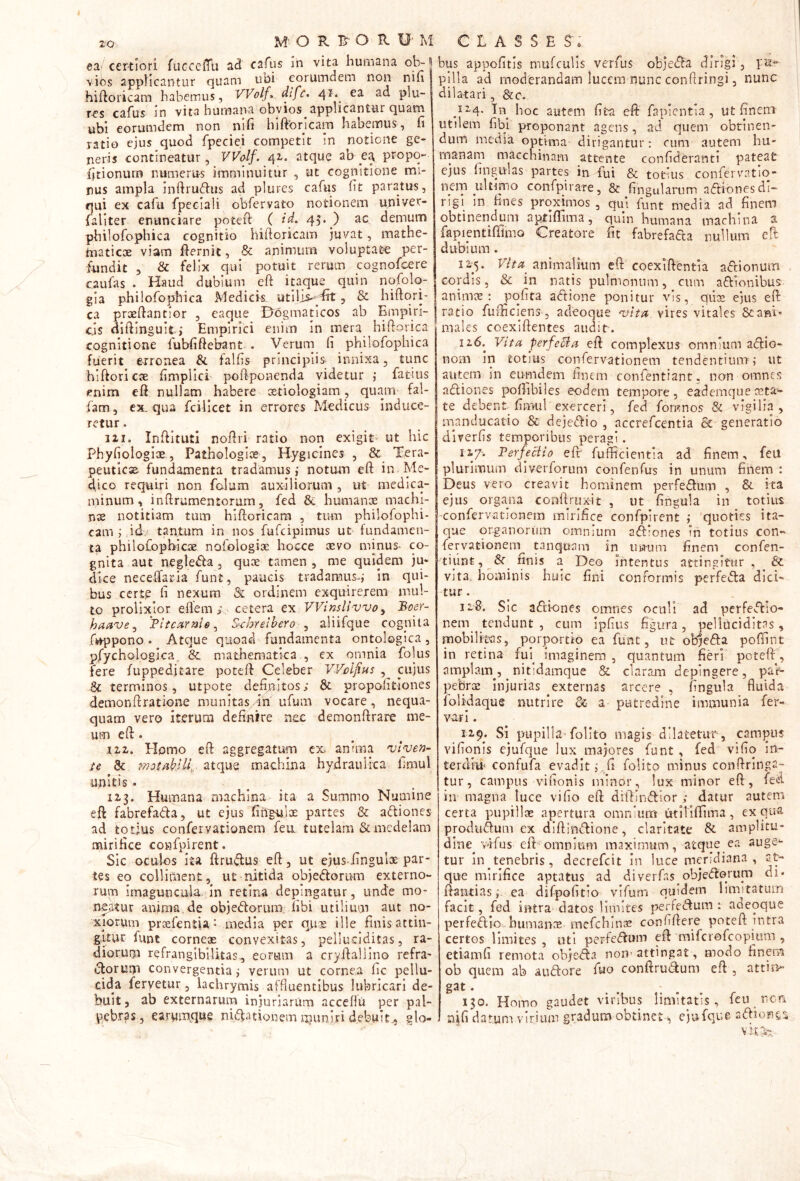 ea ' certiori fucceffu ad cafus in vita humana ol> vios applicantur quam ubi eorumdem non nin hiftoricam habemus, VVolf^. dife. ^d piu~ T’CS cafus jn vita humana obvios applicantur quam ubi eorumdem non nih hlftbricam habemus, fi ratio ejus quod fpeciei competit in notione ge- neris contineatur, VVolf.^^i. atqu? ab propq- fitionurn numerus imminuitur , ut cognitione mi- nus ampla inftrudus ad plures cafus fit paratus, qui ex cafu fpeclali obfervato notionem univer- faliter entinciare potefi: ( id. 45. ) ac demum pbilofophica cognitio hiftoricam juvat, mathe- maticae viam Ibernit, & animum voluptate per- fundit 5 & felix qui potuit rerum cognofeere caufas . Haud dubium eft itaque quin nqfolq- gia pbilofophica Medicki utilis-^^drt, & hiftqri' ca praeftantior , caque D^ogmaticos ab Empiri- cis difiingult; Empirici enim in mera hiftovica cognitione fubfiftebant . Verum fi philofophica fuerit ecronea & falfis principiis innixa, tunc hiftori cae fimpllci pofiponenda videtur ; fatius enim efi nullam habere xtiologiam, quam fal- fam , ex. qua fcillcet in errores Medicus induce- retur. 121. InfiitutI nofiri ratio non exigit- ut hic Phyfiologix, Pathologice , Hygiclnes , & Xera- peutlcx fundamenta tradamus; notum eft in Me- dico requiri non falum auxiliorum , ut medica- minum, inftrumentorum5 fed & bumanx machl- nx notitiam tum hiftoricara , tmn philofophi* cam ; idv tantum in nos fufeipimus ut fundamen- ta philofopbicx nofoiogix hocce xvo minus* co- gnita aut negleda, qux tamen , me quidem ju- dice necelTaria funt , paucis tradamus*; in qui- bus certe fi nexum & ordinem exquirerem mul- to prolixior eftem ; cetera ex VVinslivvo^ Boer- haavsj Flfcaraie^ S^hrelhero , aliifque cogniia fi»-ppono . Atque quoad fundamenta ontologica , pfychologica^ &, mathematica., ex omnia folus fere fuppeditare poteft Celeber Wcljius cujus & terminos, utpote defi>aitos; & propoiitiones demonftratione munitas /in ufum vocare , nequa- quam vero iterum definire nec demonftrare me- um eft. 122. Elomo eft aggregatum ex. anima ulyen- ie & ?7}otfikilK atque machina hydraulica fimul unitis. 123. Humana machina ita a Summo Numine eft fabrefada, ut ejus fin^lx partes & adiones ad totius confervationem feu. tutelam & medelam mirifice confpirent. Sic oculos ita ftrudus eft, ut ejusiingulx par- tes eo colliment, ut nitida objedorum externo- rum imaguncula In retina depingatur, unde mo- neatur anima de objedorum. libi utilium aut no- xiorum prxfentia- media per q.ux ille finis attin- gitur funt cornex convexitas, pelludditas, ra- diorum refranglbiUtas, eoram a cryftaliino refra- dorum convergentia; verum ut cornea fic pellu- cida fervetur, lachrymis affluentibus lubricari de- buit, ab externarum injuriarum accellu per pal- pebras, earwmque nidationem muniri debuit., glo- bus appofitis niufculis verfus objeda dirigi, pii pilla ad moderandam lucem nunc conftringi, nunc dilatari, &c. 124. Tn hoc aiitem fita eft fapicntla , ut finem utilem fibl proponant agens, ad quem obtinen- dum media optima dirigantur: cum autem hu- manatp macchinam attente confideranti pateat ejus lingulas partes in fui & totius confervatiq- nem ultinio confpirare, & fingularum adiones di- rigi in hnes proximos , qui funt media ad finem obtinendum aptiflima, quin humana machina a fapientiflimo Creatore fit fabrefada nullum eft dubium. 12^5. Vlta^ animalium eft coexiftentia adionum cordis, & in natis pulmonum, cum adionibus animx : polita adione ponitur vis, qiix ejus eft ratio fufticlens, adeoque njlta vires vitales Seani* males coexiftentes audit. 126. Vttfi perfeSia eft complexus omnium adio- nom in totius confervationem tendentium; ut autem in eunidem finem confentianr, non omnes adiones poftibiles eodem tempore, eademquexta- te debent fimul exerceri, fed fomnos & vigilia, manducatio & dejedio , accrefeentia & generatio diverfis temporibus peragi. 127-. FerfeBlo eft' fufficientia ad finem, feu plurimum diverforum confenfus in unum finem : Deus vero creavit hominem perfedum , & ita ejus organa conftruxit , ut lingula in totius -confervationem mirifice confpirent ; quoties ita- que organorum omnium adiones in totius con- fervationem tanquam in ina-um finem confen- 'tiunt,^&^ finis a Deo intentus attingitur , & vjta» hominis huic fini conformis perfeda dici» tur. 128. Sic adiones omnes oculi ad perfedio- nem^ tendunt , cum ipfius figura, pelliicidltas, mobilitas, porportio ea funt, ut objeda poftint in retina fui^ imaginem , quantum fieri pcteftd amplam^, nitidamque & claram depingere, paV- pebrx injurias externas arcere , lingula fluida folidaque nutrire Sc- a putredine immunia fer- var l . 129. Si pupilh’folito magis dilatetur, cam]3u$ vifiqnis ejufque lux majores funt , fed vifiq in- terdiii‘ confufa evadit;,fi folito minus conftrlnga- tur, campus vifionis minor, lux minor eft, fed in magna luce vifio eft diftindior datur autem certa pupillx aj^ertura omnium iitilifiima, ex qua produdum ex diftlndione, claritate & amplitu- dine^ vdfus eft-omnium maximum, atque ea auge*- tur in tenebris, decrefeit in luce meridiana, at- que mirifice aptatus ad diverfas objedorum di* ftantias;. ea difpofitio vifum quidem limitatum facit, fed intra datos limites pededum : aaeoque perfedio bumanx mefehinx conliftere poteft intra certos limites , uti perfedum eft miferofeopium , etiamfi remota objeda non'attingat, modo finem ob quem ab audore fuo conftrudum eft , attin- gat. 130. Homo gaudet viribus limitatis, feu rem nifi datum virium gradum obtinet, ejufque adion&ri V ki*!-