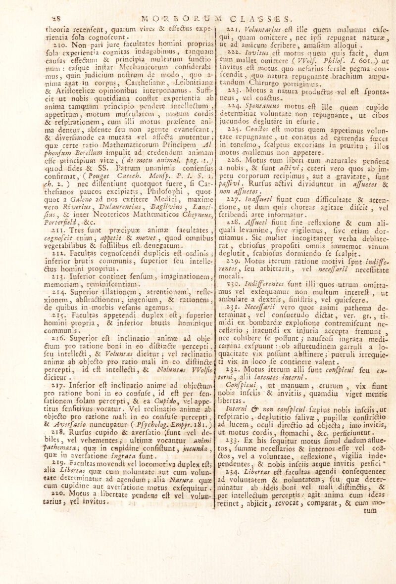 theoria recenfentj quarum vires & e.ftedus expe- rientia foTar cognofcunt. aio. Non pari jure facultates homini proprias fola experientia cognitas indagabimus, tanquam caufas effeft-um & principia multarum fundio num : eai^ue indar Mechanicorum confiderabi mus 5 quin judicium nodrum de modo, quo a- nima agat in corpus, Carthedanar, LeibnitiancE & Aridotelicoe opinionibus interponamus. Sudi- clt ut nobis quotidiana condet experientia ab anima tamq.iiam principio pendere intelledum appetitum, -motum miifcularem , motum cordis &c refpirationem, cum illi motus praefente ani- ma dentur, ablente feu non ageiite evanefcant, & diverhmode ea mutata vel afteda mutentur, quaj certe ratio Mathematicorum Principem phonfum -Borellum impulit ad credendum animam ede principium vitoe, (de motu unlmul. pag.ri.J quod fides & SS. Patrum unanimis confenfus confirmat, ( Cattch. Aionfp.. P. /. S. i. <t:h. z. ) nec didentiunt quotquot fuere, fi Car- thefianos paucos excipiatis, Philofophl , quot- quot a Galeno ad nos extitere Medici, maxime vero Riverlus ^ Itulaurentlus ^ BagUnjius ^ Lanci- fius ^ & inter Neotericos Mathematicos Cheyneus^ Fori-erfield ^ &c. Tres funi pr^cipux anirax facultates , cognofcit enim, appetit & movet ^ quod omnibus vegetabilibus & fofiilibus ed; denegatum, 2,11. Facultas cognofcendi duplicis ed ordinis ; inferior brutis communis, fuperlor feu intelle- ^dus homini proprius. 11$. Inferior continet fenfuni, imaginationem^ memori-am, reminifcentlam.. ziq. Superior illationem , atrentionem', refle- xionem, abdradlionem, ingenium, & rationem, de quibus in morbis vefanis agemus. -2,15. Facultas appetendi duplex ed, fuperior homini propria, & inferior brutis homi.nique communis. 216. Superior ed inclinatio animx ad obje- ctum pro ratione boni In eo dldinde percepti, feu intelleCfi, & Voluntas dicitur j vel reclinatio animx ab objefto pro ratio mali in eo didinde percepti, id ed inteiledi, & Nolunt as VVolfio dicitur . 217. Inferior ed inclinatio anime ad objedum pro ratione boni In eo confufe, id ed per fen- fationem folam percepti, & ea Cupido^ vel appe- titus fenfitivns vocatur. Vel reclinatio animx ah ©bjedo pro ratione mali in co confufe percepti, & Averfatio nuncupatur ( Pfycholog^ Empyr. iki.) 218. Rurfus cupido & averfatio 'funt -vel de- biles, vel vehementes ,' ultimx vocantur animi pathemata i qux in cupidine confidunt, 0cunda , qux in averfatione ingrata funt. 2,19. ,pac.ultas movendi vel locomotiva duplex edj aha Libertas qux cum noluntate. aut cum volun- tate determinatur ad agendum j alia Natura qux cum cupidine aut_ averfatione motus exfequitur . 210. Motus a libertate pendens ed vel voJun- urms, yel invitus. , ^ 221. Voluntarius ille quern malumus exfe- qui, quam omittere , nec ipfi repugnat naturx , ut ad amicum fcribere, amafiam alloqui . 111. Invitus ed motus quem quis facit, dum eum mallet omittere f VVoif. Fhilof. /. 60r.,) ui invitus ed motus, quo nefarius ferale pegma con- icendit, quo natura repugnante-brachium ampu- tandum Chirurgo porrigimus. 223. Motus a natura produdus vel ed fponta'» neus, vel coadus. 11^. ^Spontaneus motus ed Ille quem cupido determinat voluntate non repugnante, ut cibos jucundos deglutire in efurie. 223, Coaeios ed motus quem appetimus volun- tate repugnante , ut conatus ad egerendas fcxccs in tenefmo, fcalptus excorians in pruritui illos motus -mallemus non appetere. 226. Motus tum liben .tum naturales pendent a nobis, & funt aSiivi ,• ceteri vero quos ab im- petu corporum recipimus, aut a gravitate, funt paffivi. Rurfus adivi dividuntur in affuetcs & non ajjuetos. ^ 227, Inajfueti fiunt cum di/ficultate & atten- tione, ut dum quis choreas agitare difcit , vel fcribendi arte informatur. a2.'8. Affueti fiunt fine reflexione & cum ali- quali 1-evamine, five-vigilemus, fivc etiam dor- miamus . Sic mulier incogitanter verba deblate- rat , ebriofus^ propofiti omnis imraemor vinum deglutit, fcabiofus dormiendo fe fcalpit^ 229. Motus iterum ratione motivi fpnt indijfe^ rentes^ feu arbitrarii., vel necejjarii neceditate morali. 230. Indifferentes fuvit illi quos utrum omitta- mus vel exfequamur non multum intered , ut ambulare a dextris, finiltris, vel quiefcere . .23^1. Neceffarii vero quos animi pathcma de- terminat , vel confuetudo didat, ver. gr., ti- midi eK^bombardx explofione contremifcunt ne- ceflario ,• iracundi ex injuria accepta fremunt , nec cohibere fe poflunt naufeofi ingrata medi- catpina exfpuunt :^ob afluetudinem garruli a lo- quacitate vix poifunt abdinere pueruli irrequie- ti vk in loco Te continere valent. 252. Motus Iterum alii funt conjficui feu cjv- terni, -alii latentes interni. Confpicui^^ ut manuum, crurum , vix fiunt nobis infciis & Invitlis, quamdiu viget mentis libertas. Interni ^ non confpicui nobis infciis,ut refpiratio ,, deglutitio falivx , pupillx condridjo ad lucenv, oculi diredio ad objeda ,* imo invitis, ut motus cordis, domachi, &c. perficiuntur. 233. Ex his fequitur motus finaul dudum aflue- tos, lumme neceflarios & internos efle vel coi-\ dos, vel a voluntate, reflexione, vigilia inde» pendentes, & nobis infciis atque invitis perfici* 23-4. Libertas ed hcaltas agendi tonfequentex ad voluntatem & noluntatem, feu qux deter- minatur ab ideis boni vel mali , didindis, & jper intelledum perceptis; agit anima cum ideas retinet, abjicit, revocat, comparat, & cum mo- tum c
