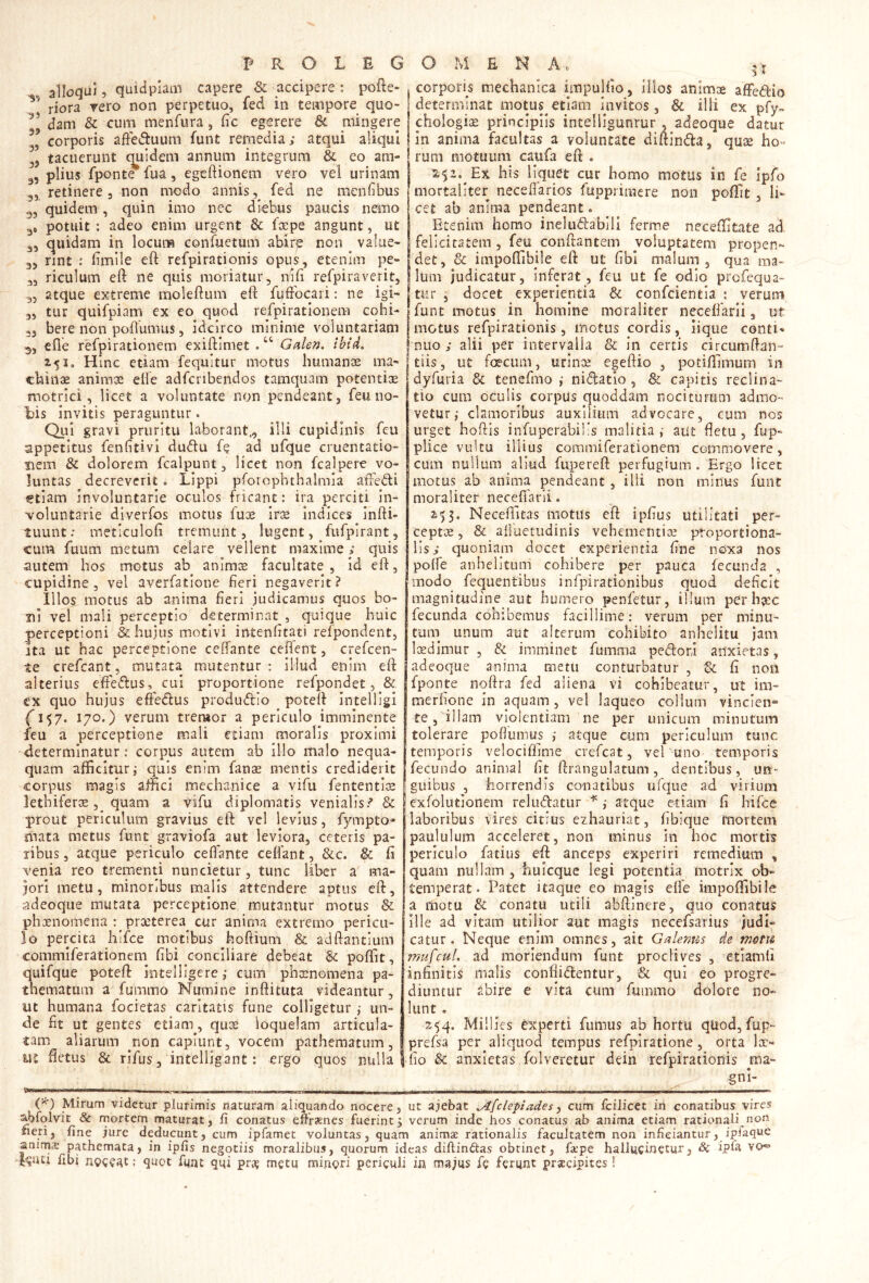 alloqui j quidplatn capere & accipere ; pofte- riora rero non perpetuo, fed in tempore quo- dam & cum menfura , (ic egerere & mingere corporis afie<9:uum funt remedia; atqui aliqui tacuerunt c|uidem annum integrum & eo ara- 3, piius fponte fua, egcftionem vero vel urinam 3, retinere 3 non modo annis fed ne menfbus 55 quidem, quin imo nec diebus paucis nemo g, potuit : adeo enim urgent & fxpe angunt, ut 35 quidam in locum confuetum abire non ^ valuC' 35 rint limile eft refpirationis opus, etenim pe- 35 riculum eft ne quis moriatur, nili refpiraverit, 35 atque extreme moleftum eft fuftbcari: ne igi- 35 tur quifpiam ex eo quod refpiratlonem cohi- 55 bere non poflumus 5 idcirco minime voluntariam ^5 efie refpirationem exiftimet . “ Galen. ibtd. 2.51. Hinc etiam fequitur motus humanae ma- chinae animae dfe adfcribendos tamquam potentise motrici 5 licet a voluntate non pendeant, feu no- b)is invitis peraguntur. Qui gravi pruritu laborant., illi cupidinis feu appetitus fenfitivl du<ftu fe ad ufque cruentatio- nem & dolorem fcalpunt, licet non fcalpere vo- luntas decreverit» Lippi pforophthalmia afFedi etiam involuntarie oculos fricant: ira perciti in- voluntarie diverfos motus fuae iree Indices infti- tuunt: meticuloft tremunt, lugent, fufpirant, cum fuiim metum celare vellent maxime > quis autem hos motus ab animre facultate, id eft, cupidine 5 vel averfatione fieri negaverit? Illos motus ab anima fieri judicamus quos bo- ni vel mali perceptio determinat , quique huic perceptioni & hujus motivi intenfitati refpondent, ita ut hac perceptione ceftante ceftent, crefccn- te crefeant, mutata mutentur : illud enim eft alterius efiedus, cui proportione refpondet, & ex quo hujus effedus produdio poteft Intelllgi (1^7. 170O verum treruor a periculo imminente feu a perceptione mali etiam moralis proximi determinatur: corpus autem ab illo malo nequa- quam afficitur,' quis enim fanae mentis crediderit corpus magis affici mechanice a vifii fententlre lethifer® 5 quam a vifu diplomatis venialis/ & prout periculum gravius eft vcl levius, fympto* mata metus funt graviofa aut leviora, ceteris pa- ribus, atque periculo ceflante ceffant, &c. & fi venia reo trementi nuncietur, tunc liber a ma- jori metu, minoribus rnalls attendere aptus eft, adeoque mutata perceptione mutantur motus & phxnomena : proeterea cur anima extremo pericu- lo percita hlfce motibus ^hoftium & adftantium commiferationem fibi conciliare debeat poffit, quifque poteft intelligere ,* cum phrenomena pa- thematum a fummo Numine inftituta videantur, ut humana focietas caritatis fune colligeturun- de fit ut gentes etiam, qus: loquelam articula- tam aliarum ^non capiunt, vocem pathematum, ut fietus & rifus, intelligant: ergo quos nulla .corporis mechanica impulfio, Ilios animae affedio determinat motus^etiam Invitos, & illi ex pfy» choIogiGe principiis intelligunrur , adeoque datur In anima facultas a voluntate diftinda, quse ho- rum motuum caufa eft . Ex his liquet cur horno motus in fe ipfo i mortaliter necefiarios fuppriracre non poffit. Ii- ' cet ab anima pendeant. Etenim homo ineludabill ferme neceffitate ad felicicatem, feu conftantem voluptatem propen- det, & impoffibile eft ut fibi malum, qua ma- lum judicatur, inferat, feu ut fe odio profequa- tur , docet experientia & confeientia ; verum funt motus in homine moraliter necefiarli, ut motus refpirationis, motus cordis, iique contio* nuo ; alii per intervalla & in certis circumftan- tiis, ut fcrcLim, urinae egeftio , potiffimum in dyfuria & tenefmo i nidlatio, & capitis reclina- tio cum oculis corpus quoddam nociturum admo- vetur,- clamoribus auxilium advocare, cum nos urget hoftis infuperabil's malitia,- aut fietu , fup- plice vultu illius commiferationem commovere, cum nullum aliud fupereft perfugium . Ergo licet motus ab anima pendeant , illi non minus funt moraliter necefiarli. 253. Ncceflitas motus eft ipfius utilitati per- cept-a;, & alluetiidinis vehementiae proportiona- lis; quoniam docet experientia fine noxa nos poffe anhelitum cohibere per pauca fecunda , modo fequentibus Infpirationibus quod deficit magnitudine aut humero penfetur, illum per hjcc fecunda cohibemus facillime: verum per minu- tuin unum aut alterum cohibito anhelitu jam liEdimur , & imminet fumma pedori anxietas, adeoque anima metu conturbatur , & fi non fponte noftra fed aliena vi cohibeatur, ut ira- merfione in aquam, vel laqueo collum vincien- te, illam violentiam ne per unicum minutum tolerare poflumus ,• atque Cum periculum tunc temporis velociffime crefeat, vel uno temporis fecundo animal fit ftrangulatum, dentibus, un- guibus , horrendis conatibus lifque ad virium exfolutionem reludatur j atque etiam fi hirce laboribus vires citius ezhauriat, fibique mortem paululum acceleret, non minus in hoc mortb periculo fatius eft anceps experiri remedium , quam nullam , huicque legi potentia motrix ob- temperat. Patet itaque eo magis efie iinpoftibile a motu & conatu utili abftinere, quo conatus ille ad vitam utilior aut magis necefsarius judi- catur. Neque enim omnes, ait Galenus de motu mufcul. ad moriendum funt proclives , ’etiam(i infinitis malis confiidentur, & qui eo progre- diuntur abire e vita cum fummo dolore no- liint. 254. Millies Experti fumus ab hortu quod, fup- prefsa per aliquod tempus refplratione, orta loe- j fio & anxietas folveretur dein refpirationis ma- gnl- - — ■ ■. . C*^) Mirum videtur plurimis naturam aliquando nocere, ut ajebat ^fclepiades, cum fciJicet in conatibus vires abfqlvit & mortem maturat, fi conatus efiirsnes fuerint; verum inde hos conatus ab anima etiam rationali non fieri5 fine jure deducunt, cum ipfamet voluntas, quam anima rationalis facultatem non inficiantur, ipiaque anima pathemata, in ipfis negotiis moralibus, quorum ideas diflin^tas obtinet, fape halluciuetur, Sc ipla vo^ Nuci fibi noceatqupt fqnt qqi pro; metu minori periculi in majus fe ferunt prsccipites!