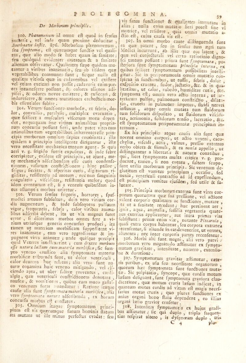 De Mo-rhorum principiis, 300. Vh&nomenmn id omne cft quod in fenAis gnc^rrlt , vel inde quam pr-oxime deducitur , Moerhaave inflit, 870. Morbofum phcenomenum , feu fymptoma ^ eft quacumque fundlio vel quali- tas, quoe alio modo fe habet quam in fanitate 5 feu quidquid evidenter mutatum & a fanitate alienum obfervatur. C^ualicates fepa quidem mu- tantur a viribus inanimatis, feu ab iifdem qux vegetabilibus communes funt ,• ficque nulla eft qualitas vitiofa ques in cadaveribus vel exiftere vel etiam excitari non pofftt j cadaveris enim par- tes jntumefcere poifiint, &> colores alienos adi- pifei , & odores novos emittere , & exbccari, & indurefeere, & omnesmutationes cacbedicis mor- bis eftentiales fubire . 301. Veruim fundiones morbofis, et febris, do- ior, cqnvuliio , paralyiis , multiplex evacuatio , quae fcilicet a mufculari vifcerum motu depen det, nequaquam hne virium animalibus propria- ruip cqncuriu poflunt fieri, unde patet vires tum animalibus tum vegetabilibus, inhaerentesefle prin- cipia morborum omnium ftepius combinata i lllse quidem a principio intelligente diriguntur , iftae vero neceftitate mechanica tantum agunt. Si quis aeri v. g. frigido fuerit expofitus, & inde febre corripiatur, ^evidens eft principiis, ut ajunt, me- re mechanicis adferibendam elfe cutis condenfa- tionem, vaforum conftridfonem ;. hinc pallor , frpgusficcitas , & afperrtas cutis , digitorum ri- giditas, refiftentia ad motum, nec non fanguinis coagulatio , vifeiditas,. refiftentia maior,* quod idem eventurum eft, fi a venenis quibufdam in- tus afiumptis morbus oriretur. Verum fenfus frigoris, horrores , fpaf- modicl artuum fubfultus, dein vero virium cor- dis augmentum , & inde fubfequens pulfuum vigor, frequentia, febris , calor viribus anima- libus adferibi debent, ita ut vix magnus foret error , fi dicerimus morbos omnes fere a vi- rium utriufque generis concurfus produci, Ita tamen ut materiem morbificam fuppeditent vi- res inanimatee eam vero aggrediantur & im- pugnent vires animatos ,* unde quifque percipit quid Veteres intc-llcxerint i cum dixere morbum ejje nsitur& ludam cum materia morbijica j dc fum- pto veneno tauftico alia fymptomata materias morbificce tribuenda fune, ut dolor ventriculi , calor deurens huc rebtusialia vero funt na- turas conamina huic veneno mitigando, vel eji- ciendo apta, ut uber fulivoe proventus , cardi- *algia,quas ventriculi confiridionem denotant, naufeas, & vomftiores , quibus cum muco gaftri- co venenum foras r' nandatur : Ratione itaque caufae alia funt [ymptcmatamateriA morbific& vero fymptomata natuYz adferibenda , ex lioium concurfu morbus cif conflatus. . Omnium itaque fymptomatum princi- pium eft vis quascumque fanum hominis ftatum ^ta mutans ut ille minus perfedus eyadat: feu VIS fanas fundione? gt qualitates immutans In alias ,* nulla enim mutatio fieri poteft fine vi motrice 3 vel refiftere , quia omnis mutatio a- dio eft, cujus caufa vis eft. 303^' omni mqrbo^ caute diftinguenda funt ea qure^ patent , feu in fenfus tum aegri tum Medici incurrunt, ab iliis qua? eos latent , & qux vel conjedurall vel certo ratiocinio digno- Ici tantum poflunt : priora lunt fymptomata ,’po- ftenora funt fyniptomatura principia Interna ex quibus fcilicet fymptomatum poftibilitas intelli- gitur. Sic in penpneumonia omnis mutatio con- fpicua in fundionibus, ut tuftis, febris , dolc/r , exfpuicio cruenta, fudor, jadatio, &c. & in dua! litatlbus, ut calor, rubedo, humiditas cutis,Ikc, fymptoma eft j omnis vero adio interna , ut [ar- teriarum pulfus, pulmonum conftndio , dilati- tlo, cruoris in pulmones impetus, ftuidi nervei influxus 5 atque omnis mutata tum fluidorinrr tum folidorum difpofitio , ut fluidorum vifeidi- cas, acrimonia, folidorum tenfio, laceratio, gte, eft fymptomatum peripneumonix principium In-» ternum . Ex his princiiftis atque cauils alia funt qux nocent omnino corpori, ut adio veneni, caco- cbyliiB, yifcidi, acris , vulnus, preflio externas j ' /x *’ 1 ’ f ea noxia appello , uc diltinguantur a libertat.s & naturx conatibus , qui, licet fymptomata multa critica v, g. pro- ducant, tamen, fi non eventu , faltem fcopo, lunt utilia morborum principia. Sic venenum de- glutitum el». vomitus principium , occafto, fed noxia, ventrkuli contradic ad id expellendum, eit pnncipmm vomitus ejufdem, fed utile & fa- lutare. 305. Principia morborum externa funt vires cor- porum quorumvis qu2 fua preftlone, vel adione valent corporis qualitates ac fundiones, mutare , ;ta ut a fanitate. recedant s huc pertinent aer , igiiis, aqua, animalia, iofiilia vegetantia quate- nus exteiius applicantur, ^ aut intra primas vias lubfiftunt: pnmie enim vise, notante Pltcarnlo quah extra corpus habentur, feu corpora extranea rscenfentur, fi aliunde in eas devenerint, ut vermes alimenta j nec inter corporis partes recenfentur 306. Morbi alii funt.. magni, alii vero parvi ,* moiborum yero magnitudo oeftimatur ex fympto- matum grayitate , intenhtate, numero, extenfio- ne Sc duratione. ^ 307. Symptomatum gravitas seftimatur, exte- ris paribus^, ex iifu feu neceftitate organorum , quorum ha?c fymptomata funt fundiones muta- tis. Sic palpitatio, fyncope, qux cordis motum IvEium delignant, funt fymptomata graviora clau- dicatione , quae motum cruris Icefum indicat in quantum motus cordis ad vitam eft magis necef- laiius motus cruris ,* quo plures fundiones ex unius^ organi benq flatu dependent , eo illius organi Ixho graviojr cenfetur. 308. Intenfitas fymptomatis ex hujus gradi- bus lEuimatur j fic qui duplo , triplo frequen- tius refpirat akero , i$ dyfpnoeam duplo , stl'* C ^ pio?»