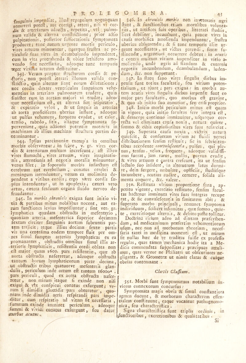 fanguinis jnipendlatj ilkid repagulum nequaquam removeri poteft, aut corrigi, atteri, niii vi cor- iJis & arteriarum adauda , repetita, vel pulmo- num valida & alterna conftridione ,• prior adio palpitationis, pofterior fuffocatlonis fymptomata producet; tunc autem urgente mortis periculo, vires artuum minuuntur, Kgerque fruftra ac pe- rlculofe fuas vires in deambulando impenderet, cum in vita protrahenda & obice lethifero amo- vendo fint neceffaris, adeoque tunc temporis ^ger viridiis artuum deftituitur. 3-43o Verum propter flruduram cordis & pe- doris, non poteft iterari Illorum valida con- -ftridlo, quin alternae fiant eorum dilatationes ; nec cordis dexter ventriculus fanguinem vehe- mentius in arteriam pulmonarem trudere, quin finifter eum in aortam majori vi^ trudat; adeo- ique neceftarium eft, ut alterna fiat infpiratio , & expiratio velox , & ut fanguis in arterias ab aorta proHciTcens uberius influat, adeoque pulfus vehemens, frequens evadat, ut calor, tenfio, rubedo, (itis, aliaque fymptomata fu- perveniant, quia adiones potentiae motricis In machinam ab illius machinae ftrudura partim de- terminantur . 344. Ipfius parcimoniae: exerap’a in omnibus morbis obfervantur j in febre , v. gr. vires cor- dis & arteriarum multum increfeunt; aft illico vires ftomachi , vires artuum, vires imaginatio- nis , attentionis ad negotia moralia minuuntur, venus filet; in foporohs morbis infardum eft cerebrum aut cerebellum , conatus cerebri & meningum intenduntur, verum ea molimina de- pendent a viribus cordis; ergo vires cordis fae- pius intenduntur, ut in apoplexia; caeteri vero artus, caetera fenfuum organa fluido nerveo de- fraudantur . ,34$. In morbis chronicis exigua funt initio vi- tia & partibus minus nobilibus nocent, aut ea- rum fundlones levius impediuntur ; fint ver. gr., lymphatica quxdam obftruda in mefenterio , quoniam arteria mefenterica fuperlor decimam fextam circiter fanguinis aortam fubeuntis par- tem trajicit; atque illius decimx fextae partis vis una centefima eodem tempore fluit per om- 4 nes fimul fumptas arterias Jymphaticas ex ea promanantes , obftrudis omnibus fimul illis ar- s^terioris lymphaticis, refiftentia cordi oblata non eft major quam 1600. pars refiftentiae-, qux ab aorta obftruda nafceretur, adeoque obftruda tantum horum lymphaticorum parte decima, mt pbftrudis tribus quatuorve mefenterli glan- dulis 3 periculum inde ortum eft tantum 16000» . pars periculi, quod^ ex aorta obftruda nafce- retur , non mirum Itaque fi exinde non nlfl exigui & vix confplcul conatus exfurgunt; ve- rum fi dimidia glottidir-pars obturetur', quo- niam inde dimidia aeris refpirandi pars impe- ditur , ciim^ refpiratlq ad vitam fit neceflaria , fummum exinde imminet periculum , adeoque fiimmi & vividi coaatus exfurgunt 3 feu datur morbus ucutus^ 346. In chronicis morbis non inveteratis tegri ftant , & fundionibus etiam moralibus volunta- riis, ut artifices^ fuis operibus, litterati ftudiis, licet debiliter, incumbunt, quia paucae vires in caufa morbiflea amolienda impenduntur, fruftra uberius abfiunendae; & fi tunc temporis aliae ur- geant neceflitates , ut vidus parendi , famae fu- ftinendse 5 urgentiori ^ occurrere debent: in ctemis e contra muitum virium impenditur in vitio a» moliendo, unde aegris ad ftandum & externis negotiis incumbendum, deambulandum, luden- dum , &c. non fuppetunt. 347. In ftatii fano vires Angulis diebus im- penfe funt totius facultatis, feu virium poten- tialium , ut ajunt ; pars exigua : in morbis au- tem acutis vires Angulis diebus impenfce funt eo major pars facultatis, quo morbus eft gravior, & quo ab initio fuo remotior, feu cn A proprior. 348. Initio morbi periculum minus eft quam in vigore, quia Initio facultas fere integra eft, & deinceps continuo imminuitur, ufqueqijo cor- reda vel eliminata caufa noxia , natura quiete , fomno & cibis copioAorlbus vires fuas refarciat . 349. Superata caufa noxia , vidrix natura quiefeit, & confuetam virium ac fluidi nervei diftrlbutionem fenAm reftituit; Ac in febricitan- tibus accedente con^j^ilefcentiu ^ pulfus, qui ple- nus, tenfus. velox, frequens, adeoque valid/fA- mus fuerat, jam rarus, mollis, parvus evadit, & vires artuum e ^ontra crefeunt, ita ut fenAm ledulo fuo inAdere , in alterutrum latus dormi- re, dein furgere, ambulare, opiAciis, ftudiifque incumbere , acutius audire, cernere, folida ali- menta coquere, &c. valear. 350. Reftituta vlrmm proportione fana, ap- petitu vigente, exercitio reftituto, fenAm facul- tas hadenus imminuta vires fuas integras recupe rat, & Ac convalefeentia in fanitatem abit; & fuperato morbo principali , remanet fymptoma individuum, fcilicet InArmitas , quae fomno , quie- te , exercitioque alternis, & debito paftu tollitur. Dodrina virium adeo ad diaetam prxfcriben- dam , ad medicaminum prcefertim vehementioruiii ufum, nec non ad morborum theoriam , necef- farla tanti in medicina momenti eft , ut mirurn At nullas haec de ire traditas fuifte ex profeflo regulas, quas tamen mechanica hodie ita a Me- dicis commendata fuppeditat; praecipuas attuli- mus, quas vereor no Philiatri ut obfcuriores ne- gligantt» & Geometrae ut nimis claras 8c cuique obvias contemnant . Clax/is ClaJJium^ 341. Motbi funt fymptomatum notabilium in. vicem connexorum concurfus ; Symptomata magis obvia & Amul conftantlora agmen ducunt, & morborum charaderem effen- tialeni conftituunt, eaque vocantur pathognomo- nica, feu cbaraderiftica . Signa cbaraderiftica funt triplis ordinis, in fundionibus 3 excretlonibus & qualitatibus. ^ Si /