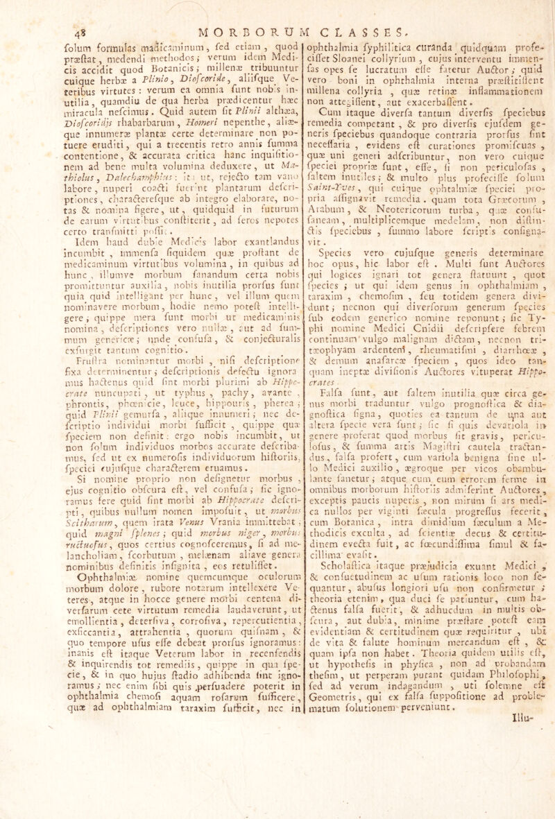4^ MORBORaM CLASSES. folum formulas magicam! num, fed etiam, quod praeftat, medendi methodos; verum idem Mcdh cis accidit quod Botanicis; mlllenGe tribuuntur cuique herbse a Plinio^ Diofeortde^ aliifque Ve- teribus virtutes : verum ea omnia Eunt nob‘s in- utilia, quamdiu de qua herba praedicentur haec miracula nefeimus. Quid autem Gt Plinii altli^a, Dlofcorldjs rhabarbarum , Homeri nepenthe, alis-, que innumerae plantx certe determinare non po- tuere eruditi, qui a trecentis retro annis fumma contentione, & accurata critica hanc inquihtlo- nem ad bene multa volumina deduxere, ut Ma- thiolus j Dalechamphlus \ It! ut, rejedo tam vano labore, nuperi coa<fll fuet hit plantarum deferi- ptiones, charaderefque ab integro elaborare, no- tas & nomina figere, ut, quidquid in futurum de earum virtutibus confiiterit, ad feros nepotes certo tranfmitti pofln:. Idem haud dubie MediC’s labor exantlandus incumbit , immenfa fiquidem quv^e prodant de medicaminum virtutibus volumina , in quibus ad hunc , illumve morbum fanandum certa nobis promittuntur auxilia, nobis inutilia prorfus funt quia quid Intelligant per hunc, vel illum quem nominavere morbum, hodie nemo potefi; intelli- gere; quippe mera funt morbi ut medicaminis nomina , deferiptiones vero nuiiae , aut ad fum- miim gencricae; unde confufa, & conjefturaiis exfurgit tantum cognitio. Frufira nominantur morbi , nifi deferiptiono fixa determinentur ,• deferiptionis defedfu ignora mus hactenus quid imt morbi plurimi ab Hippo- crate nuncupati, ut typhus , pachy, avante , phrontis, phcenicle, leuce, hippouris , pherea ; quid P//?;// gemurfa , allique Innumeri ; nec dc- Icriptio individui morbi fufficit quippe qux fpeciera non definit; ergo nobis incumbit,^ ut non fohuTi individuos morbos accurate deferiba- miis, fed ut ex numerofis individuorum hiftoriis, fipeciei «'ujiifque charaderem eruamus. Si nomine proprio non defignetur morbus , ejus cognitio obfcura efit, vel confufa; fic igno- ramus fere quid fint morbi ab Hippocrate deferi- pti, quibus nullum nomen iinpofuit, nt^morhus Scitharum^ quem Irata Venus Vrania immittebat quid mag?2i ' fplenes ; quid morbus niger ^ morbus ruciuefus^ quos certius cognofeeremus,, fi ad me- lancholiam, fcorbutum , meUsnam aliave genera nominibus definitis Infignlta , eos retuliflet. Ophthalmiaj, nomine quemcumque oculorum morbum dolore, rubore notarum intellexere Ve- teres, atque in hocce genere morbi centena di- verfarum cete virtutum remedia laudaverunt, ut eiTfollientia , deterfiva, corrofiva, repercutientia , exficcantia, attrahentia , quorum quifnam , & ^uo tempore ufus elfe debeat prorfus ignoramus; inanis efi itaque Veterum labor in recenfendis & inquirendis tot remediis, quippe in qua Ipe* cie, & in quo hujus ftadio adhibenda lint igno- ramus ; nec enim fibi quis .perfuadere poterit in Ophthalmia chemofi aquam rofarum fuificere, quae ad ophthalmlam taraxim fudicit, nec in Ophthalmia fyphilitica curanda quidquam profe- ciflet SIoanei collyrium, cujus Interventu immen- fas opes fe lucratum efie fatetur Audor; quid vero boni In ophchalmia interna priEftitifient millena collyria , qus retinae inflammationem non attegiflent, aut exacerbaflent. Cum itaque diverfa tantum diverfis fpeciebus reniedia competant , & pro diverfis ejufclem ge- neris fpeciebus quandoque contraria prorfus fint neceflaria , evidens cft curationes promifeuas , quas uni generi adferibuntur, non vero cuique fpeclei proprias funt, efle, fi non pcriculofas , faltem inutiles; & multo plus profecille folum Sayit-Tves, qui cuique ophtalmice fpeciei pro- pria affignavit remedia . quam tota Graecorum , Araburn, &: Neotericorum turba, quee confu- faneam, multiplicemque medelam, non diftin- diis fpeciebus , fummo labore fcript’s configna- vic. Species vero cujufqiie generis determinare hoc opus, hic labor eft . Multi funt Anciores qui logices ignari tot genera fiatuunt , quot fpecies ; ut qui idem genus in ophthalmiam , taraxim , chemofim , feu totidem genera divi- dunt ; necnon qui diverforum generum fpecies fub eodem generico nomine reponunt ; fic Ty- phi nomine Medici Cnidii defcripfere febrem continuam'vulgo malignam diftam , necnon trl- txophyam ardenteni, rheumacifmi , diarrha-oe , & demum anafarex fpeciem , quos ideo tan- qnam ineptx divifionis Aiuflores vituperat Plippo- crates Falfa funt, aut faltem inutilia qux circa ge- nus morbi traduntur vulgo prognoflica & dia- gnofiica figna, quoties ca tantum de u^na aut altera fpecie vera funt ; fic fi quis devanola isv genere proferat quod morbus fic gravis, pericu- lofus 5 & fumma arcis Magiflrl cautela tractan- dus, falfa profert, cum variola benigna fine ul- lo Medici auxilio , xgroqiie per vicos obamTu- lante fanetur; atque yuni eum erroixm ferme in omnibus morborum hiPeoriis admifepint Audlores, exceptis paucis nuperis , non mirum fi ars medi- ca nullos per vigmti fcecula progreffus fecerit , cum Botanica , intra dimidium fxculum a Me- thodicis exculta , ad fcientix decus & certitu- dinem evedla fuit, ac foecundiflima fimul & fa- cillima' evafit. Scholaflica itaque prxiudicla exuant Medici , & confuetuclincm ac ufiim rationis loco non fe- quantur, abufus longiori ufu non confirmetur ; theoria etenim, qua duci fe patiuntur, cum ha- 'Tenus falfa fuerit, & adhucdum in multis ob- Peura, aut dubia, minime prxflare ^potefi eam evidentiam & certitudinem qux requiritur , ubi de vita & falute hominum mercandum eft , quam ipPa non habet. Theoria quidem ulilis cf}, ut bypothefis in phyfica , non ad probandam tbefiim , ut perperam puranc quidam PhiloPophi , fed ad verum indagandum , uti folemne cil Geometris, qui cx falfa fuppofitione ad problei matum foIutionenTperveniunt.